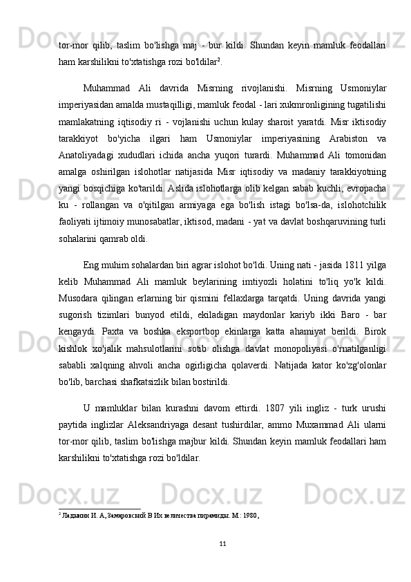 tor-mor   qilib,   taslim   bo'lishga   maj   -   bur   kildi.   Shundan   keyin   mamluk   feodallari
ham karshilikni to'xtatishga rozi bo'ldilar 2
.
Muhammad   Ali   davrida   Misrning   rivojlanishi.   Misrning   Usmoniylar
imperiyasidan amalda mustaqilligi, mamluk feodal - lari xukmronligining tugatilishi
mamlakatning   iqtisodiy   ri   -   vojlanishi   uchun   kulay   sharoit   yaratdi.   Misr   iktisodiy
tarakkiyot   bo'yicha   ilgari   ham   Usmoniylar   imperiyasining   Arabiston   va
Anatoliyadagi   xududlari   ichida   ancha   yuqori   turardi.   Muhammad   Ali   tomonidan
amalga   oshirilgan   islohotlar   natijasida   Misr   iqtisodiy   va   madaniy   tarakkiyotning
yangi bosqichiga ko'tarildi. Aslida islohotlarga olib kelgan sabab kuchli, evropacha
ku   -   rollangan   va   o'qitilgan   armiyaga   ega   bo'lish   istagi   bo'lsa-da,   islohotchilik
faoliyati ijtimoiy munosabatlar, iktisod, madani - yat va davlat boshqaruvining turli
sohalarini qamrab oldi.
Eng muhim sohalardan biri agrar islohot bo'ldi. Uning nati - jasida 1811 yilga
kelib   Muhammad   Ali   mamluk   beylarining   imtiyozli   holatini   to'liq   yo'k   kildi.
Musodara   qilingan   erlarning   bir   qismini   fellaxlarga   tarqatdi.   Uning   davrida   yangi
sugorish   tizimlari   bunyod   etildi,   ekiladigan   maydonlar   kariyb   ikki   Baro   -   bar
kengaydi.   Paxta   va   boshka   eksportbop   ekinlarga   katta   ahamiyat   berildi.   Birok
kishlok   xo'jalik   mahsulotlarini   sotib   olishga   davlat   monopoliyasi   o'rnatilganligi
sababli   xalqning   ahvoli   ancha   ogirligicha   qolaverdi.   Natijada   kator   ko'zg'olonlar
bo'lib, barchasi shafkatsizlik bilan bostirildi.
U   mamluklar   bilan   kurashni   davom   ettirdi.   1807   yili   ingliz   -   turk   urushi
paytida   inglizlar   Aleksandriyaga   desant   tushirdilar,   ammo   Muxammad   Ali   ularni
tor-mor qilib, taslim bo'lishga majbur kildi. Shundan keyin mamluk feodallari ham
karshilikni to'xtatishga rozi bo'ldilar.
2
  Ладынин И. А, Замаровский В Их величества пирамиды. М.: 1980,
11 