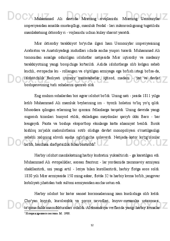 Muhammad   Ali   davrida   Misrning   rivojlanishi.   Misrning   Usmoniylar
imperiyasidan amalda mustaqilligi, mamluk feodal - lari xukmronligining tugatilishi
mamlakatning iktisodiy ri - vojlanishi uchun kulay sharoit yaratdi.
Misr   iktisodiy   tarakkiyot   bo'yicha   ilgari   ham   Usmoniylar   imperiyasining
Arabiston va Anatoliyadagi  xududlari  ichida ancha yuqori  turardi. Muhammad Ali
tomonidan   amalga   oshirilgan   islohotlar   natijasida   Misr   iqtisodiy   va   madaniy
tarakkiyotning   yangi   bosqichiga   ko'tarildi.   Aslida   islohotlarga   olib   kelgan   sabab
kuchli, evropacha ku - rollangan va o'qitilgan armiyaga ega bo'lish istagi bo'lsa-da,
islohotchilik   faoliyati   ijtimoiy   munosabatlar,   iqtisod,   madani   -   yat   va   davlat
boshqaruvining turli sohalarini qamrab oldi.
Eng muhim sohalardan biri agrar islohot bo'ldi. Uning nati - jasida 1811 yilga
kelib   Muhammad   Ali   mamluk   beylarining   im   -   tiyozli   holatini   to'liq   yo'q   qildi.
Musodara   qilingan   erlarning   bir   qismini   fellaxlarga   tarqatdi.   Uning   davrida   yangi
sugorish   tizimlari   bunyod   etildi,   ekiladigan   maydonlar   qariyb   ikki   Baro   -   bar
kengaydi.   Paxta   va   boshqa   eksportbop   ekinlarga   katta   ahamiyat   berildi.   Birok
kishloq   xo'jalik   mahsulotlarini   sotib   olishga   davlat   monopoliyasi   o'rnatilganligi
sababli   xalqning   ahvoli   ancha   og'irligicha   qolaverdi.   Natijada   kator   ko'zg'olonlar
bo'lib, barchasi shafqatsizlik bilan bostirildi 3
.
Harbiy islohot mamlakatning harbiy kudratini yuksaltirish - ga karatilgan edi.
Muhammad  Ali  evropaliklar,  asosan  frantsuz  -   lar  yordamida  zamonaviy  armiyani
shakllantirdi,   uni   yangi   artil   -   leriya   bilan   kurollantirdi,   harbiy   flotga   asos   soldi.
1830 yili Misr armiyasida 150 ming askar, flotda 32 ta harbiy kema bo'lib, jangovar
kobiliyati jihatidan turk sultoni armiyasidan ancha ustun edi.
Harbiy   islohot   bir   kator   sanoat   korxonalarining   xam   kurilishiga   olib   keldi.
Cho'yan   kuyish,   kurolsozlik   va   porox   zavodlari,   kuyuv-mexanika   ustaxonasi,
to'qimachilik manufakturalari ochildi. Aleksandriya verflarida yangi harbiy kemalar
3
  История древнего востока. М.: 1988.
12 