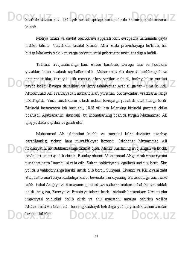 kurilishi davom etdi. 1840 yili sanoat tipidagi korxonalarda 35 ming ishchi mexnat
kilardi.
Moliya tizimi va davlat boshkaruvi apparati xam evropacha namunada qayta
tashkil   kilindi.   Vazirliklar   tashkil   kilindi,   Misr   ettita   provintsiyaga   bo'linib,   har
biriga Markaziy xoki - miyatga bo'ysunuvchi gubernator tayinlanadigan bo'ldi.
Ta'limni   rivojlantirishga   ham   e'tibor   karatilib,   Evropa   fani   va   texnikasi
yutuklari   bilan   kizikish   rag'batlantirildi.   Muxammad   Ali   davrida   boshlang'ich   va
o'rta   maktablar,   to'rt   yil   -   lik   maxsus   o'kuv   yurtlari   ochildi,   harbiy   bilim   yurtlari
paydo   bo'ldi.   Evropa   darsliklari   va   ilmiy   adabiyotlar   Arab   tiliga   tar   -   jima   kilindi.
Muxammad Ali Frantsiyadan muhandislar, yuristlar, o'kituvchilar, vrachlarni ishga
taklif   qildi.   Yosh   misrliklarni   o'kish   uchun   Evropaga   jo'natish   odat   tusiga   kirdi.
Birinchi   bosmaxona   ish   boshladi,   1828   yili   esa   Misrning   birinchi   gazetasi   chika
boshladi.   Ajablanarlisi   shundaki,   bu   islohotlarning   boshida   turgan   Muxammad   Ali
qirq yoshida o'qishni o'rganib oldi.
Muhammad   Ali   islohotlari   kuchli   va   mustakil   Misr   davlatini   tuzishga
qaratilganligi   uchun   ham   muvaffakiyat   kozondi.   Islohotlar   Muxammad   Ali
hokimiyatini mustahkamlashga xizmat qildi, Misrni Sharkning rivojlangan va kuchli
davlatlari qatoriga olib chiqdi. Bunday sharoit Muhammad Aliga Arab imperiyasini
tuzish va hatto Istambulni zabt etib, Sulton hokimiyatini egallash umidini berdi. Shu
yo'lda u vahhobiylarga karshi urush olib bordi, Suriyani, Livanni va Kilikiyani zabt
etdi,   hatto   anaToliya   xududiga   kirib,   bevosita   Turkiyaning   o'z   xududiga   xam   xavf
soldi. Fakat Angliya va Rossiyaning aralashuvi sultonni mukarrar halokatdan saklab
qoldi. Angliya, Rossiya va Frantsiya tobora kuch - sizlanib borayotgan Usmoniylar
imperiyasi   xududini   bo'lib   olish   va   shu   maqsadni   amalga   oshirish   yo'lida
Muhammad Ali bilan sul - tonning kuchayib ketishiga yo'l qo'ymaslik uchun zimdan
harakat kildilar.
13