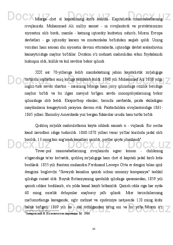 Misrga   chet   el   kapitalining   kirib   kelishi.   Kapitalistik   munosabatlarning
rivojlanishi.   Muhammad   Ali   milliy   sanoat   -   ni   rivojlantirdi   va   protektsionizm
siyosatini   olib   bordi,   mamla   -   katning   iqtisodiy   kudratini   oshirib,   Misrni   Evropa
davlatlari   -   ga   iqtisodiy   karam   va   mustamlaka   bo'lishdan   saqlab   qoldi.   Uning
vorislari ham asosan shu siyosatni davom ettirsalarda, iqtisodga davlat aralashuvini
kamaytirishga   majbur   bo'ldilar.   Dexkon   o'z   mehnati   mahsulidan   erkin   foydalanish
hukuqini oldi, kullik va kul savdosi bekor qilindi.
XІX   asr   70-yillariga   kelib   mamlakatning   jahon   kapitalistik   xo'jaligiga
tortilishi oqibatlari aniq ko'zga tashlanib koldi. 1840 yili Muhammad Ali 1838 yilgi
ingliz-turk   savdo   shartno   -   masining   Misrga   ham   joriy   qilinishiga   rozilik   berishga
majbur   bo'ldi   va   bu   ilgari   mavjud   bo'lgan   savdo   monopoliyalarining   bekor
qilinishiga   olib   keldi.   Eksportbop   ekinlar,   birinchi   navbatda,   paxta   ekiladigan
maydonlarni  kengaytirish  jarayoni  davom  etdi. Paxtachilikni  rivojlantirishga  1861-
1865 yillari Shimoliy Amerikada yuz bergan fukarolar urushi ham turtki bo'ldi.
Qishloq   xo'jalik  mahsulotlarini   kayta   ishlash   sanoati   ri   -   vojlandi.   Bir   necha
kand   zavodlari   ishga   tushirildi.   1860-1870   yillari   temir   yo'llar   kurilishi   jadal   olib
borildi, 13 ming km sug'orish kanallari qazildi, portlar qayta jihozlandi 4
.
Tovar-pul   munosabatlarining   rivojlanishi   agrar   konun   -   chilikning
o'zgarishiga ta'sir  ko'rsatdi, qishloq xo'jaligiga ham  chet  el kapitali  jadal kirib kela
boshladi. 1855 yili frantsuz muhandisi Ferdinand Lesseps O'rta er dengizi bilan qizil
dengizni   boglovchi   "Suvaysh   kanalini   qazish   uchun   umumiy   kompaniya"   tashkil
qilishga ruxsat oldi. Buyuk Britaniyaning qarshilik qilishiga qaramasdan, 1859 yili
qazish ishlari boshlanib, o'n yilda kanal kazib bitkazildi. Qazish ishla riga har oyda
60   ming   misrlik   dehqonlar   majburiy   jalb   qilindi.   Misr   tarixchilarining
ma'lumotlariga   karaganda,   og'ir   mehnat   va   epidemiya   natijasida   120   ming   kishi
halok   bo'lgan.   1869   yili   ka   -   nal   ochilgandan   so'ng   uni   va   bir   yo'la   Misrni   o'z
4
  Замаровский В. Их величества пирамиды. М.: 1980.
14 