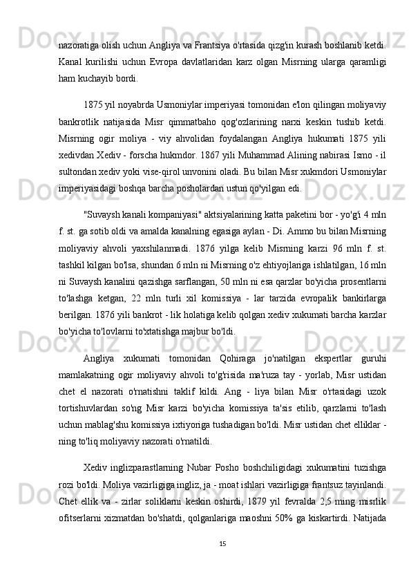 nazoratiga olish uchun Angliya va Frantsiya o'rtasida qizg'in kurash boshlanib ketdi.
Kanal   kurilishi   uchun   Evropa   davlatlaridan   karz   olgan   Misrning   ularga   qaramligi
ham kuchayib bordi.
1875 yil noyabrda Usmoniylar imperiyasi tomonidan e'lon qilingan moliyaviy
bankrotlik   natijasida   Misr   qimmatbaho   qog'ozlarining   narxi   keskin   tushib   ketdi.
Misrning   ogir   moliya   -   viy   ahvolidan   foydalangan   Angliya   hukumati   1875   yili
xedivdan Xediv - forscha hukmdor. 1867 yili Muhammad Alining nabirasi Ismo - il
sultondan xediv yoki vise-qirol unvonini oladi. Bu bilan Misr xukmdori Usmoniylar
imperiyasidagi boshqa barcha posholardan ustun qo'yilgan edi.
"Suvaysh kanali kompaniyasi" aktsiyalarining katta paketini bor - yo'g'i 4 mln
f. st. ga sotib oldi va amalda kanalning egasiga aylan - Di. Ammo bu bilan Misrning
moliyaviy   ahvoli   yaxshilanmadi.   1876   yilga   kelib   Misrning   karzi   96   mln   f.   st.
tashkil kilgan bo'lsa, shundan 6 mln ni Misrning o'z ehtiyojlariga ishlatilgan, 16 mln
ni Suvaysh kanalini qazishga sarflangan, 50 mln ni esa qarzlar bo'yicha prosentlarni
to'lashga   ketgan,   22   mln   turli   xil   komissiya   -   lar   tarzida   evropalik   bankirlarga
berilgan. 1876 yili bankrot - lik holatiga kelib qolgan xediv xukumati barcha karzlar
bo'yicha to'lovlarni to'xtatishga majbur bo'ldi.
Angliya   xukumati   tomonidan   Qohiraga   jo'natilgan   ekspertlar   guruhi
mamlakatning   ogir   moliyaviy   ahvoli   to'g'risida   ma'ruza   tay   -   yorlab,   Misr   ustidan
chet   el   nazorati   o'rnatishni   taklif   kildi.   Ang   -   liya   bilan   Misr   o'rtasidagi   uzok
tortishuvlardan   so'ng   Misr   karzi   bo'yicha   komissiya   ta'sis   etilib,   qarzlarni   to'lash
uchun mablag'shu komissiya ixtiyoriga tushadigan bo'ldi. Misr ustidan chet elliklar -
ning to'liq moliyaviy nazorati o'rnatildi.
Xediv   inglizparastlarning   Nubar   Posho   boshchiligidagi   xukumatini   tuzishga
rozi bo'ldi. Moliya vazirligiga ingliz, ja - moat ishlari vazirligiga frantsuz tayinlandi.
Chet   ellik   va   -   zirlar   soliklarni   keskin   oshirdi,   1879   yil   fevralda   2,5   ming   misrlik
ofitserlarni xizmatdan bo'shatdi, qolganlariga maoshni 50% ga kiskartirdi. Natijada
15
