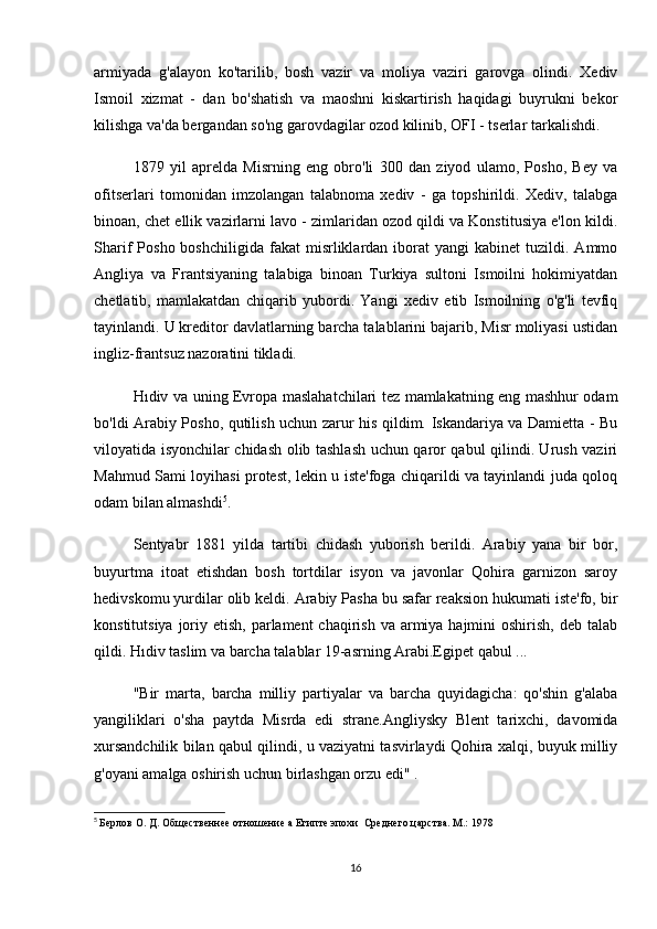 armiyada   g'alayon   ko'tarilib,   bosh   vazir   va   moliya   vaziri   garovga   olindi.   Xediv
Ismoil   xizmat   -   dan   bo'shatish   va   maoshni   kiskartirish   haqidagi   buyrukni   bekor
kilishga va'da bergandan so'ng garovdagilar ozod kilinib, OFI - tserlar tarkalishdi.
1879   yil   aprelda   Misrning   eng   obro'li   300   dan   ziyod   ulamo,   Posho,   Bey   va
ofitserlari   tomonidan   imzolangan   talabnoma   xediv   -   ga   topshirildi.   Xediv,   talabga
binoan, chet ellik vazirlarni lavo - zimlaridan ozod qildi va Konstitusiya e'lon kildi.
Sharif   Posho  boshchiligida   fakat   misrliklardan  iborat   yangi   kabinet   tuzildi.  Ammo
Angliya   va   Frantsiyaning   talabiga   binoan   Turkiya   sultoni   Ismoilni   hokimiyatdan
chetlatib,   mamlakatdan   chiqarib   yubordi.   Yangi   xediv   etib   Ismoilning   o'g'li   tevfiq
tayinlandi. U kreditor davlatlarning barcha talablarini bajarib, Misr moliyasi ustidan
ingliz-frantsuz nazoratini tikladi.
Hıdiv va uning Evropa maslahatchilari tez mamlakatning eng mashhur odam
bo'ldi Arabiy Posho, qutilish uchun zarur his qildim. Iskandariya va Damietta - Bu
viloyatida isyonchilar chidash olib tashlash uchun qaror qabul qilindi. Urush vaziri
Mahmud Sami loyihasi protest, lekin u iste'foga chiqarildi va tayinlandi juda qoloq
odam bilan almashdi 5
.
Sentyabr   1881   yilda   tartibi   chidash   yuborish   berildi.   Arabiy   yana   bir   bor,
buyurtma   itoat   etishdan   bosh   tortdilar   isyon   va   javonlar   Qohira   garnizon   saroy
hedivskomu yurdilar olib keldi. Arabiy Pasha bu safar reaksion hukumati iste'fo, bir
konstitutsiya  joriy etish, parlament  chaqirish  va armiya hajmini  oshirish,  deb talab
qildi. Hıdiv taslim va barcha talablar 19-asrning Arabi.Egipet qabul ...
"Bir   marta,   barcha   milliy   partiyalar   va   barcha   quyidagicha:   qo'shin   g'alaba
yangiliklari   o'sha   paytda   Misrda   edi   strane.Angliysky   Blent   tarixchi,   davomida
xursandchilik bilan qabul qilindi, u vaziyatni tasvirlaydi Qohira xalqi, buyuk milliy
g'oyani amalga oshirish uchun birlashgan orzu edi" .
5
  Берлов О. Д. Общественнее отношение а Египте эпохи  Среднего царства. М.: 1978
16
