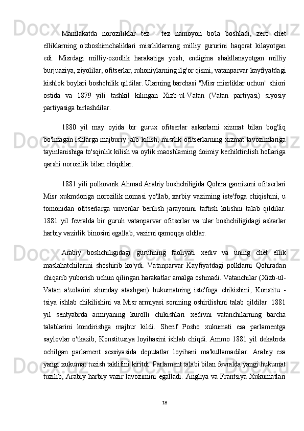 Mamlakatda   noroziliklar   tez   -   tez   namoyon   bo'la   boshladi,   zero   chet
elliklarning   o'zboshimchaliklari   misrliklarning   milliy   gururini   haqorat   kilayotgan
edi.   Misrdagi   milliy-ozodlik   harakatiga   yosh,   endigina   shakllanayotgan   milliy
burjuaziya, ziyolilar, ofitserlar, ruhoniylarning ilg'or qismi, vatanparvar kayfiyatdagi
kishlok boylari boshchilik qildilar. Ularning barchasi "Misr misrliklar uchun" shiori
ostida   va   1879   yili   tashkil   kilingan   Xizb-ul-Vatan   (Vatan   partiyasi)   siyosiy
partiyasiga birlashdilar.
1880   yil   may   oyida   bir   gurux   ofitserlar   askarlarni   xizmat   bilan   bog'liq
bo'lmagan ishlarga majburiy jalb kilish, misrlik ofitserlarning xizmat lavozimlariga
tayinlanishiga to'sqinlik kilish va oylik maoshlarning doimiy kechiktirilish hollariga
qarshi norozilik bilan chiqdilar.
1881 yili polkovnik Ahmad Arabiy boshchiligida Qohira garnizoni ofitserlari
Misr   xukmdoriga   norozilik   nomasi   yo'llab,   xarbiy   vazirning   iste'foga   chiqishini,   u
tomonidan   ofitserlarga   unvonlar   berilish   jarayonini   taftish   kilishni   talab   qildilar.
1881   yil   fevralda   bir   guruh   vatanparvar   ofitserlar   va   ular   boshchiligidagi   askarlar
harbiy vazirlik binosini egallab, vazirni qamoqqa oldilar.
Arabiy   boshchiligidagi   guruhning   faoliyati   xediv   va   uning   chet   ellik
maslahatchilarini   shoshirib   ko'ydi.   Vatanparvar   Kayfiyatdagi   polklarni   Qohiradan
chiqarib yuborish uchun qilingan harakatlar amalga oshmadi. Vatanchilar (Xizb-ul-
Vatan   a'zolarini   shunday   atashgan)   hukumatning   iste'foga   chikishini,   Konstitu   -
tsiya  ishlab  chikilishini  va  Misr  armiyasi   sonining  oshirilishini  talab  qildilar.  1881
yil   sentyabrda   armiyaning   kurolli   chikishlari   xedivni   vatanchilarning   barcha
talablarini   kondirishga   majbur   kildi.   Sherif   Posho   xukumati   esa   parlamentga
saylovlar  o'tkazib,  Konstitusiya  loyihasini   ishlab  chiqdi.  Ammo  1881  yil   dekabrda
ochilgan   parlament   sessiyasida   deputatlar   loyihani   ma'kullamadilar.   Arabiy   esa
yangi xukumat tuzish taklifini kiritdi. Parlament talabi bilan fevralda yangi hukumat
tuzilib, Arabiy harbiy vazir  lavozimini egalladi. Angliya va Frantsiya Xukumatlari
18 