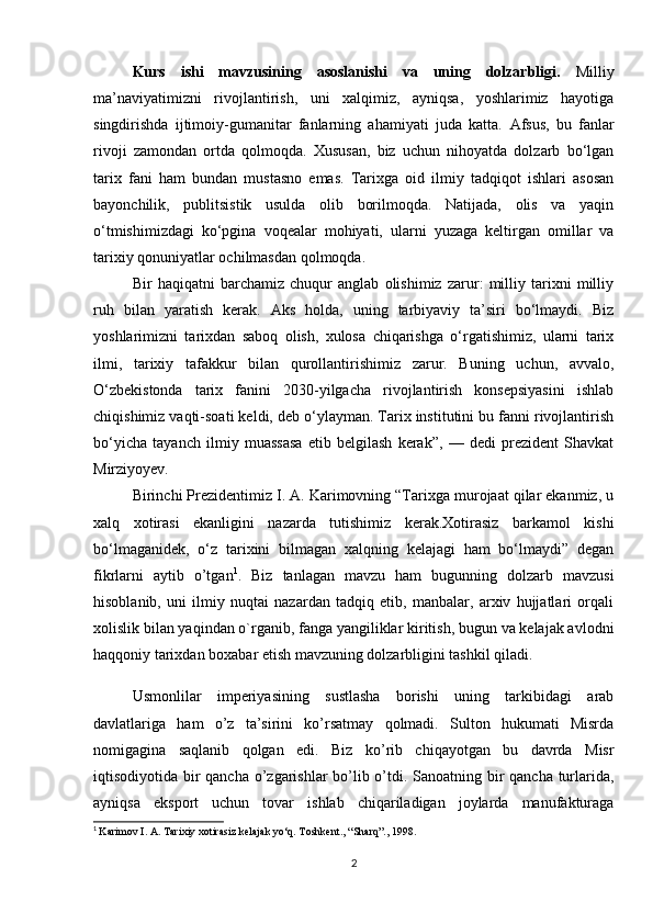 Kurs   ishi   mavzusining   asoslanishi   va   uning   dolzarbligi.   Milliy
ma’naviyatimizni   rivojlantirish,   uni   xalqimiz,   ayniqsa,   yoshlarimiz   hayotiga
singdirishda   ijtimoiy-gumanitar   fanlarning   ahamiyati   juda   katta.   Afsus,   bu   fanlar
rivoji   zamondan   ortda   qolmoqda.   Xususan,   biz   uchun   nihoyatda   dolzarb   bo‘lgan
tarix   fani   ham   bundan   mustasno   emas.   Tarixga   oid   ilmiy   tadqiqot   ishlari   asosan
bayonchilik,   publitsistik   usulda   olib   borilmoqda.   Natijada,   olis   va   yaqin
o‘tmishimizdagi   ko‘pgina   voqealar   mohiyati,   ularni   yuzaga   keltirgan   omillar   va
tarixiy qonuniyatlar ochilmasdan qolmoqda.
Bir   haqiqatni   barchamiz   chuqur   anglab   olishimiz   zarur:   milliy   tarixni   milliy
ruh   bilan   yaratish   kerak.   Aks   holda,   uning   tarbiyaviy   ta’siri   bo‘lmaydi.   Biz
yoshlarimizni   tarixdan   saboq   olish,   xulosa   chiqarishga   o‘rgatishimiz,   ularni   tarix
ilmi,   tarixiy   tafakkur   bilan   qurollantirishimiz   zarur.   Buning   uchun,   avvalo,
O‘zbekistonda   tarix   fanini   2030-yilgacha   rivojlantirish   konsepsiyasini   ishlab
chiqishimiz vaqti-soati keldi, deb o‘ylayman. Tarix institutini bu fanni rivojlantirish
bo‘yicha   tayanch   ilmiy   muassasa   etib   belgilash   kerak”,   —   dedi   prezident   Shavkat
Mirziyoyev.
Birinchi Prezidentimiz I. A. Karimovning “Tarixga murojaat qilar ekanmiz, u
xalq   xotirasi   ekanligini   nazarda   tutishimiz   kerak.Xotirasiz   barkamol   kishi
bo‘lmaganidek,   o‘z   tarixini   bilmagan   xalqning   kelajagi   ham   bo‘lmaydi”   degan
fikrlarni   aytib   o’tgan 1
.   Biz   tanlagan   mavzu   ham   bugunning   dolzarb   mavzusi
hisoblanib,   uni   ilmiy   nuqtai   nazardan   tadqiq   etib,   manbalar,   arxiv   hujjatlari   orqali
xolislik bilan yaqindan o`rganib, fanga yangiliklar kiritish, bugun va kelajak avlodni
haqqoniy tarixdan boxabar etish mavzuning dolzarbligini tashkil qiladi.
Usmonlilar   imperiyasining   sustlasha   borishi   uning   tarkibidagi   arab
davlatlariga   ham   o’z   ta’sirini   ko’rsatmay   qolmadi.   Sulton   hukumati   Misrda
nomigagina   saqlanib   qolgan   edi.   Biz   ko’rib   chiqayotgan   bu   davrda   Misr
iqtisodiyotida bir  qancha o’zgarishlar  bo’lib o’tdi. Sanoatning bir qancha turlarida,
ayniqsa   eksport   uchun   tovar   ishlab   chiqariladigan   joylarda   manufakturaga
1
  Karimov I. A. Tarixiy xotirasiz kelajak yo‘q. Toshkent., “Sharq”., 1998.
2 