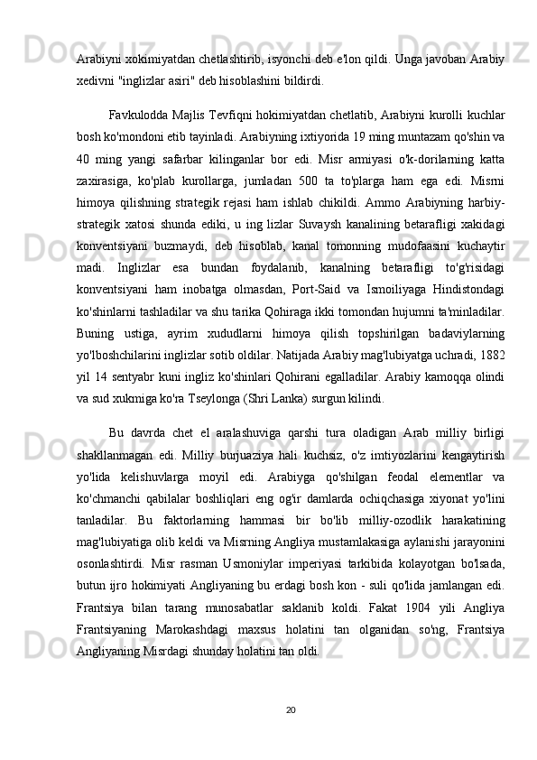Arabiyni xokimiyatdan chetlashtirib, isyonchi deb e'lon qildi. Unga javoban Arabiy
xedivni "inglizlar asiri" deb hisoblashini bildirdi.
Favkulodda Majlis Tevfiqni hokimiyatdan chetlatib, Arabiyni kurolli kuchlar
bosh ko'mondoni etib tayinladi. Arabiyning ixtiyorida 19 ming muntazam qo'shin va
40   ming   yangi   safarbar   kilinganlar   bor   edi.   Misr   armiyasi   o'k-dorilarning   katta
zaxirasiga,   ko'plab   kurollarga,   jumladan   500   ta   to'plarga   ham   ega   edi.   Misrni
himoya   qilishning   strategik   rejasi   ham   ishlab   chikildi.   Ammo   Arabiyning   harbiy-
strategik   xatosi   shunda   ediki,   u   ing   lizlar   Suvaysh   kanalining   betarafligi   xakidagi
konventsiyani   buzmaydi,   deb   hisoblab,   kanal   tomonning   mudofaasini   kuchaytir
madi.   Inglizlar   esa   bundan   foydalanib,   kanalning   betarafligi   to'g'risidagi
konventsiyani   ham   inobatga   olmasdan,   Port-Said   va   Ismoiliyaga   Hindistondagi
ko'shinlarni tashladilar va shu tarika Qohiraga ikki tomondan hujumni ta'minladilar.
Buning   ustiga,   ayrim   xududlarni   himoya   qilish   topshirilgan   badaviylarning
yo'lboshchilarini inglizlar sotib oldilar. Natijada Arabiy mag'lubiyatga uchradi, 1882
yil 14 sentyabr kuni ingliz ko'shinlari  Qohirani egalladilar. Arabiy kamoqqa olindi
va sud xukmiga ko'ra Tseylonga (Shri Lanka) surgun kilindi.
Bu   davrda   chet   el   aralashuviga   qarshi   tura   oladigan   Arab   milliy   birligi
shakllanmagan   edi.   Milliy   burjuaziya   hali   kuchsiz,   o'z   imtiyozlarini   kengaytirish
yo'lida   kelishuvlarga   moyil   edi.   Arabiyga   qo'shilgan   feodal   elementlar   va
ko'chmanchi   qabilalar   boshliqlari   eng   og'ir   damlarda   ochiqchasiga   xiyonat   yo'lini
tanladilar.   Bu   faktorlarning   hammasi   bir   bo'lib   milliy-ozodlik   harakatining
mag'lubiyatiga olib keldi va Misrning Angliya mustamlakasiga aylanishi jarayonini
osonlashtirdi.   Misr   rasman   Usmoniylar   imperiyasi   tarkibida   kolayotgan   bo'lsada,
butun ijro hokimiyati Angliyaning bu erdagi bosh kon - suli qo'lida jamlangan edi.
Frantsiya   bilan   tarang   munosabatlar   saklanib   koldi.   Fakat   1904   yili   Angliya
Frantsiyaning   Marokashdagi   maxsus   holatini   tan   olganidan   so'ng,   Frantsiya
Angliyaning Misrdagi shunday holatini tan oldi.
20