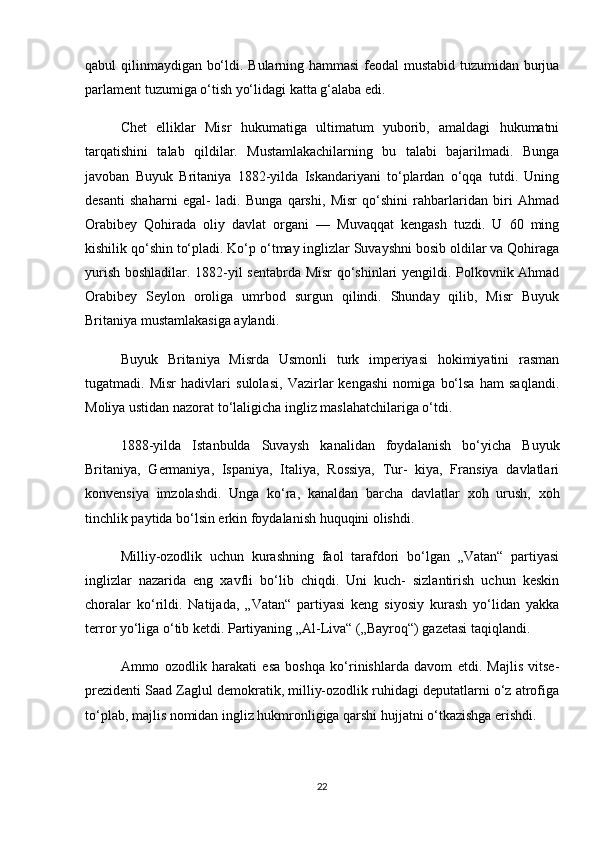 qabul qilinmaydigan bo‘ldi. Bularning hammasi  feodal mustabid tuzumidan burjua
parlament tuzumiga o‘tish yo‘lidagi katta g‘alaba edi.
Chet   elliklar   Misr   hukumatiga   ultimatum   yuborib,   amaldagi   hukumatni
tarqatishini   talab   qildilar.   Mustamlakachilarning   bu   talabi   bajarilmadi.   Bunga
javoban   Buyuk   Britaniya   1882-yilda   Iskandariyani   to‘plardan   o‘qqa   tutdi.   Uning
desanti   shaharni   egal-   ladi.   Bunga   qarshi,   Misr   qo‘shini   rahbarlaridan   biri   Ahmad
Orabibey   Qohirada   oliy   davlat   organi   —   Muvaqqat   kengash   tuzdi.   U   60   ming
kishilik qo‘shin to‘pladi. Ko‘p o‘tmay inglizlar Suvayshni bosib oldilar va Qohiraga
yurish boshladilar. 1882-yil sentabrda Misr qo‘shinlari yengildi. Polkovnik Ahmad
Orabibey   Seylon   oroliga   umrbod   surgun   qilindi.   Shunday   qilib,   Misr   Buyuk
Britaniya mustamlakasiga aylandi.
Buyuk   Britaniya   Misrda   Usmonli   turk   imperiyasi   hokimiyatini   rasman
tugatmadi.   Misr   hadivlari   sulolasi,   Vazirlar   kengashi   nomiga   bo‘lsa   ham   saqlandi.
Moliya ustidan nazorat to‘laligicha ingliz maslahatchilariga o‘tdi.
1888-yilda   Istanbulda   Suvaysh   kanalidan   foydalanish   bo‘yicha   Buyuk
Britaniya,   Germaniya,   Ispaniya,   Italiya,   Rossiya,   Tur-   kiya,   Fransiya   davlatlari
konvensiya   imzolashdi.   Unga   ko‘ra,   kanaldan   barcha   davlatlar   xoh   urush,   xoh
tinchlik paytida bo‘lsin erkin foydalanish huquqini olishdi.
Milliy-ozodlik   uchun   kurashning   faol   tarafdori   bo‘lgan   „Vatan“   partiyasi
inglizlar   nazarida   eng   xavfli   bo‘lib   chiqdi.   Uni   kuch-   sizlantirish   uchun   keskin
choralar   ko‘rildi.   Natijada,   „Vatan“   partiyasi   keng   siyosiy   kurash   yo‘lidan   yakka
terror yo‘liga o‘tib ketdi. Partiyaning „Al-Liva“ („Bayroq“) gazetasi taqiqlandi.
Ammo   ozodlik   harakati   esa   boshqa   ko‘rinishlarda   davom   etdi.   Majlis   vitse-
prezidenti Saad Zaglul demokratik, milliy-ozodlik ruhidagi deputatlarni o‘z atrofiga
to‘plab, majlis nomidan ingliz hukmronligiga qarshi hujjatni o‘tkazishga erishdi.
22 