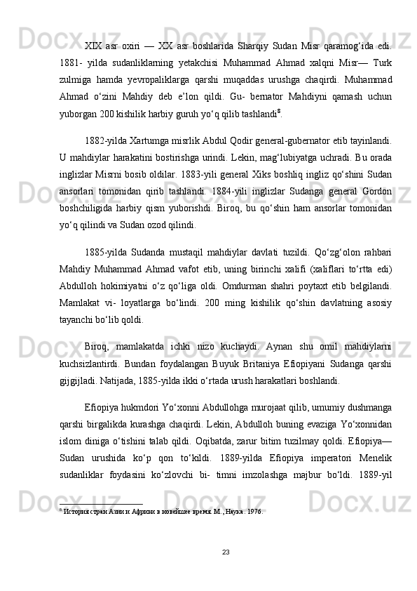 XIX   asr   oxiri   —   XX   asr   boshlarida   Sharqiy   Sudan   Misr   qaramog‘ida   edi.
1881-   yilda   sudanliklarning   yetakchisi   Muhammad   Ahmad   xalqni   Misr—   Turk
zulmiga   hamda   yevropaliklarga   qarshi   muqaddas   urushga   chaqirdi.   Muhammad
Ahmad   o‘zini   Mahdiy   deb   e’lon   qildi.   Gu-   bernator   Mahdiyni   qamash   uchun
yuborgan 200 kishilik harbiy guruh yo‘q qilib tashlandi 8
.
1882-yilda Xartumga misrlik Abdul Qodir general-gubernator etib tayinlandi.
U mahdiylar  harakatini  bostirishga urindi. Lekin, mag‘lubiyatga uchradi. Bu orada
inglizlar Misrni  bosib oldilar. 1883-yili general Xiks boshliq ingliz qo‘shini  Sudan
ansorlari   tomonidan   qirib   tashlandi.   1884-yili   inglizlar   Sudanga   general   Gordon
boshchiligida   harbiy   qism   yuborishdi.   Biroq,   bu   qo‘shin   ham   ansorlar   tomonidan
yo‘q qilindi va Sudan ozod qilindi.
1885-yilda   Sudanda   mustaqil   mahdiylar   davlati   tuzildi.   Qo‘zg‘olon   rahbari
Mahdiy   Muhammad   Ahmad   vafot   etib,   uning   birinchi   xalifi   (xaliflari   to‘rtta   edi)
Abdulloh   hokimiyatni   o‘z   qo‘liga   oldi.   Omdurman   shahri   poytaxt   etib   belgilandi.
Mamlakat   vi-   loyatlarga   bo‘lindi.   200   ming   kishilik   qo‘shin   davlatning   asosiy
tayanchi bo‘lib qoldi.
Biroq,   mamlakatda   ichki   nizo   kuchaydi.   Aynan   shu   omil   mahdiylarni
kuchsizlantirdi.   Bundan   foydalangan   Buyuk   Britaniya   Efiopiyani   Sudanga   qarshi
gijgijladi. Natijada, 1885-yilda ikki o‘rtada urush harakatlari boshlandi.
Efiopiya hukmdori Yo‘xonni Abdullohga murojaat qilib, umumiy dushmanga
qarshi  birgalikda  kurashga  chaqirdi. Lekin, Abdulloh buning evaziga  Yo‘xonnidan
islom  diniga o‘tishini  talab qildi. Oqibatda, zarur  bitim  tuzilmay qoldi. Efiopiya—
Sudan   urushida   ko‘p   qon   to‘kildi.   1889-yilda   Efiopiya   imperatori   Menelik
sudanliklar   foydasini   ko‘zlovchi   bi-   timni   imzolashga   majbur   bo‘ldi.   1889-yil
8
  История стран Азии и Африки в новейшее время. М., Наука. 1976.
23 