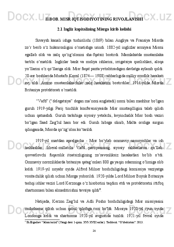 II BOB. MISR IQTISODIYOTINING RIVOJLANISHI
2.1 Ingliz kapitalining Misrga kirib kelishi
Suvaysh   kanali   ishga   tushirilishi   (1869)   bilan   Angliya   va   Fransiya   Misrda
zo r   berib   o z   hukmronligini   o rnatishga   urindi.   1882-yil   inglizlar   armiyasi   Misrniʻ ʻ ʻ
egallab   oldi   va   xalq   qo zg olonini   sha-fqatsiz   bostirdi.   Mamlakatda   mustamlaka	
ʻ ʻ
tartibi   o rnatildi.   Inglizlar   bank   va   moliya   ishlarini,   irrigatsiya   qurilishlari,   aloqa	
ʻ
yo llarini o z qo llariga oldi. Misr faqat paxta yetishtiradigan davlatga aylanib qoldi.	
ʻ ʻ ʻ
20-asr boshlarida Mustafo Komil (1874— 1908) rahbarligida milliy ozodlik harakati
avj   oldi.   Ammo   mustamlakachilar   xalq   harakatini   bostirdilar.   1914-yilda   Misrda
Britaniya protektorati o rnatildi.	
ʻ
 “Vafd” (“delegatsiya” degan ma’noni anglatadi) nomi bilan mashhur bo‘lgan
guruh   1919-yilgi   Parij   tinchlik   konferensiyasida   Misr   mustaqilligini   talab   qilish
uchun   qatnashdi.   Guruh   tarkibiga   siyosiy   yetakchi,   keyinchalik   Misr   bosh   vaziri
bo‘lgan   Saad   Zag‘lul   ham   bor   edi.   Guruh   hibsga   olinib,   Malta   oroliga   surgun
qilinganida, Misrda qo zg olon ko tarildi.
ʻ ʻ ʻ
1919-yil   martdan   aprelgacha   -   Misr   bo ylab   ommaviy   namoyishlar   va   ish	
ʻ
tashlashlar,   liberal-millatchi   Vafd   partiyasining   siyosiy   rahbarlarini   qo llab-	
ʻ
quvvatlovchi   fuqarolik   itoatsizligining   zo ravonliksiz   harakatlari   bo lib   o tdi.	
ʻ ʻ ʻ
Ommaviy noroziliklarda britaniya qatag onlari 800 ga yaqin odamning o limiga olib	
ʻ ʻ
keldi.   1919-yil   noyabr   oyida   Alfred   Milner   boshchiligidagi   komissiya   vaziyatga
vositachilik qilish uchun Misrga yuborildi. 1920-yilda Lord Milner Buyuk Britaniya
tashqi ishlar vaziri Lord Kerzonga o z hisobotini taqdim etdi va protektoratni ittifoq	
ʻ
shartnomasi bilan almashtirishni tavsiya qildi 9
.
Natijada,   Kerzon   Zag lul   va   Adli   Posho   boshchiligidagi   Misr   missiyasini	
ʻ
muhokama   qilish   uchun   qabul   qilishga   rozi   bo ldi.   Missiya   1920-yil   iyun   oyida	
ʻ
Londonga   keldi   va   shartnoma   1920-yil   avgustida   tuzildi.   1921-yil   fevral   oyida
9
  Sh.Ergashev “Jahon tarixi” (Yangi davr 1-qism. XVI-XVIII asrlar). Toshkent. “O’zbekiston”. 2013.
26