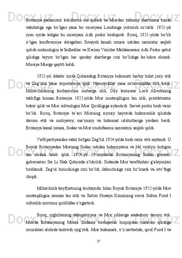 Britaniya   parlamenti   kelishuvni   ma qulladi   va   Misrdan   yakuniy   shartnoma   tuzishʼ
vakolatiga   ega   bo lgan   yana   bir   missiyani   Londonga   yuborish   so raldi.   1921-yil	
ʻ ʻ
iyun   oyida   kelgan   bu   missiyani   Adli   posho   boshqardi.   Biroq,   1921-yilda   bo lib	
ʻ
o tgan   konferensiya   delegatlari   Suvaysh   kanali   zonasi   ustidan   nazoratni   saqlab	
ʻ
qolish muhimligini ta kidladilar va Kerzon Vazirlar Mahkamasini Adli Posho qabul	
ʼ
qilishga   tayyor   bo lgan   har   qanday   shartlarga   rozi   bo lishga   ko ndira   olmadi.	
ʻ ʻ ʻ
Missiya Misrga qaytib keldi.
1921-yil  dekabr  oyida Qohiradagi  Britaniya hukumati  harbiy holat joriy etdi
va   Zag‘ulni   yana   deportatsiya   qildi.   Namoyishlar   yana   zo'ravonlikka   olib   keldi.
Millatchilikning   kuchayishini   inobatga   olib,   Oliy   komissar   Lord   Allenbining
taklifiga   binoan   Britaniya   1922-yilda   Misr   mustaqilligini   tan   oldi,   protektoratni
bekor qildi va Misr sultonligini Misr Qirolligiga aylantirdi. Sarvat posho bosh vazir
bo ldi.   Biroq,   Britaniya   ta siri   Misrning   siyosiy   hayotida   hukmronlik   qilishda	
ʻ ʼ
davom   etdi   va   moliyaviy,   ma muriy   va   hukumat   islohotlariga   yordam   berdi.	
ʼ
Britaniya kanal zonasi, Sudan va Misr mudofaasini nazoratini saqlab qoldi.
Vafd partiyasidan vakil bo'lgan Zag lul 1924-yilda bosh vazir etib saylandi. U	
ʻ
Buyuk   Britaniyadan   Misrning   Sudan   ustidan   hokimiyatini   va   Nil   vodiysi   birligini
tan   olishni   talab   qildi.   1924-yil   19-noyabrda   Britaniyaning   Sudan   general-
gubernatori  Ser  Li  Stak Qohirada o‘ldirildi, Sudanda Misr  tarafdorlari g‘alayonlari
boshlandi.   Zag‘ul   birinchisiga   rozi   bo‘ldi,   ikkinchisiga   rozi   bo‘lmadi   va   iste’foga
chiqdi.
Millatchilik kayfiyatining kuchayishi bilan Buyuk Britaniya 1922-yilda Misr
mustaqilligini   rasman   tan   oldi   va   Sulton   Husayn   Komilning   vorisi   Sulton   Fuod   I
sultonlik unvonini qirollikka o zgartirdi.	
ʻ
Biroq,   inglizlarning   okkupatsiyasi   va   Misr   ishlariga   aralashuvi   davom   etdi.
Misrda   Britaniyaning   Misrni   Sudanni   boshqarish   huquqidan   mahrum   qilishga
urinishlari alohida tashvish uyg otdi. Misr hukumati, o z navbatida, qirol Fuod I va
ʻ ʻ
27 