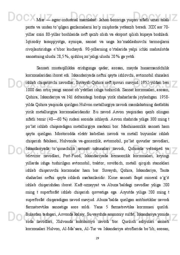 Misr   —   agrar-industrial   mamlakat.   Jahon   bozoriga   yuqori   sifatli   uzun   tolali
paxta va undan to qilgan gazlamalarni ko p miqdorda yetkazib beradi. XIX asr 70-ʻ ʻ
yillar   oxiri   80-yillar   boshlarida   neft   qazib   olish   va  eksport   qilish   kupaya   boshladi.
Iqtisodiy   taraqqiyotga,   ayniqsa,   sanoat   va   unga   ko maklashuvchi   tarmoqlarni	
ʻ
rivojlantirishga   e tibor   kuchaydi.   90-yillarning   o rtalarida   yalpi   ichki   mahsulotda	
ʼ ʻ
sanoatning ulushi 28,5 %, qishloq xo jaligi ulushi 20 % ga yetdi.	
ʻ
Sanoati   mustaqillikka   erishgunga   qadar,   asosan,   mayda   hunarmandchilik
korxonalaridan iborat edi. Iskandariyada neftni qayta ishlovchi, avtomobil shinalari
ishlab chiqaruvchi  zavodlar, Suvaysh-Qohira neft  quvuri  mavjud. 1952-yildan beri
1000 dan ortiq yangi sanoat ob yektlari ishga tushirildi. Sanoat korxonalari, asosan,	
ʼ
Qohira,   Iskandariya   va   Nil   deltasidagi   boshqa   yirik   shaharlarda   joylashgan.   1958-
yilda Qohira yaqinida qurilgan Hulvon metallurgiya zavodi mamlakatning dastlabki
yirik   metallurgiya   korxonalaridandir.   Bu   zavod   Asvon   yaqinidan   qazib   olingan
sifatli temir  (40—60 %) rudasi  asosida  ishlaydi. Asvon shahrida yiliga 300 ming t
po lat   ishlab   chiqaradigan   metallurgiya   markazi   bor.   Mashinasozlik   sanoati   ham	
ʻ
qayta   qurilgan.   Mostorodda   elektr   kabellari   zavodi   va   metall   buyumlar   ishlab
chiqarish   fabikasi,   Hulvonda   va-gonsozlik,   avtomobil,   po lat   quvurlar   zavodlari,	
ʻ
Iskandariyada   to qimachilik   sanoati   uskunalari   zavodi,   Qohirada   velosiped   va	
ʻ
televizor   zavodlari,   Port-Fuod,   Iskandariyada   kemasozlik   korxonalari,   keyingi
yillarda   ishga   tushirilgan   avtomobil,   traktor,   sovitkich,   metall   qirqish   stanoklari
ishlab   chiqaruvchi   korxonalar   ham   bor.   Suvaysh,   Qohira,   Iskandariya,   Tanta
shaharlari   neftni   qayta   ishlash   markazlaridir.   Kime   sanoati   faqat   mineral   o g it	
ʻ ʻ
ishlab   chiqarishdan   iborat.   Kafr-uzzayyat   va   Abuza baldagi   zavodlar   yiliga   200	
ʼ
ming   t   superfosfat   ishlab   chiqarish   quvvatiga   ega.   Asyutda   yiliga   200   ming   t
superfosfat   chiqaradigan   zavod   mavjud.   Abuza balda   qurilgan   antibiotiklar   zavodi	
ʼ
farmatsevtika   sanoatiga   asos   soldi.   Yana   5   farmatsevtika   korxonasi   qurildi.
Bulardan tashqari, Asvonda kalsiy, Su-vayshda ammoniy sulfat, Iskandariya yonida
soda   zavodlari,   Xulvonda   kokskimyo   zavodi   bor.   Qurilish   ashyolari   sanoati
korxonalari   Hulvon,   Al-Ma sara,   Al-Tur   va   Iskandariya   atroflarida   bo lib,   asosan,	
ʼ ʻ
29 
