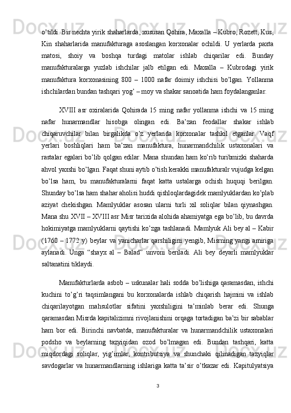 o’tildi.   Bir nechta yirik shaharlarda , xususan Qohira, Maxalla – Kubro, Rozett, Kus,
Kin   shaharlarida   manufakturaga   asoslangan   korxonalar   ochildi.   U   yerlarda   paxta
matosi,   shoiy   va   boshqa   turdagi   matolar   ishlab   chiqarilar   edi.   Bunday
manufakturalarga   yuzlab   ishchilar   jalb   etilgan   edi.   Maxalla   –   Kubrodagi   yirik
manufaktura   korxonasining   800   –   1000   nafar   doimiy   ishchisi   bo’lgan.   Yollanma
ishchilardan bundan tashqari yog’ – moy va shakar sanoatida ham foydalanganlar. 
XVIII   asr   oxiralarida   Qohirada   15   ming   nafar   yollanma   ishchi   va   15   ming
nafar   hunarmandlar   hisobga   olingan   edi.   Ba’zan   feodallar   shakar   ishlab
chiqaruvchilar   bilan   birgalikda   o’z   yerlarida   korxonalar   tashkil   etganlar.   Vaqf
yerlari   boshliqlari   ham   ba’zan   manufaktura,   hunarmandchilik   ustaxonalari   va
rastalar egalari bo’lib qolgan edilar. Mana shundan ham ko’rib turibmizki shaharda
ahvol yaxshi bo’lgan. Faqat shuni aytib o’tish kerakki manufakturalr vujudga kelgan
bo’lsa   ham,   bu   manufakturalarni   faqat   katta   ustalarga   ochish   huquqi   berilgan.
Shunday bo’lsa ham shahar aholisi huddi qishloqlardagidek mamlyuklardan ko’plab
aziyat   chekishgan.   Mamlyuklar   asosan   ularni   turli   xil   soliqlar   bilan   qiynashgan.
Mana shu XVII – XVIII asr Misr tarixida alohida ahamiyatga ega bo’lib, bu davrda
hokimiyatga mamlyuklarni qaytishi ko’zga tashlanadi. Mamlyuk Ali bey al – Kabir
(1760 – 1772 y)  beylar va yanicharlar qarshiligini yengib, Misrning yangi  amiriga
aylanadi.   Unga   “shayx   al   –   Balad”   unvoni   beriladi.   Ali   bey   deyarli   mamlyuklar
saltanatini tiklaydi. 
Manufakturlarda  asbob – uskunalar  hali  sodda bo’lishiga   qaramasdan , ishchi
kuchini   to’g’ri   taqsimlangani   bu   korxonalarda   ishlab   chiqarish   hajmini   va   ishlab
chiqarilayotgan   mahsulotlar   sifatini   yaxshiligini   ta’minlab   berar   edi.   Shunga
qaramasdan Misrda kapitalizimni rivojlanishini orqaga tortadigan ba’zi bir sabablar
ham   bor   edi.   Birinchi   navbatda,   manufakturalar   va   hunarmandchilik   ustaxonalari
podsho   va   beylarning   tazyiqidan   ozod   bo’lmagan   edi.   Bundan   tashqari,   katta
miqdordagi   soliqlar,   yig’imlar,   kontributsiya   va   shunchaki   qilinadigan   tazyiqlar
savdogarlar   va   hunarmandlarning   ishlariga   katta   ta’sir   o’tkazar   edi.   Kapitulyatsiya
3 