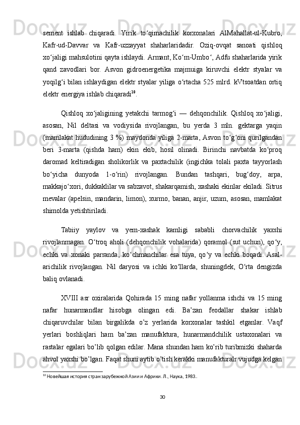 sement   ishlab   chiqaradi.   Yirik   to qimachilik   korxonalari   AlMahallat-ul-Kubro,ʻ
Kafr-ud-Davvar   va   Kafr-uzzayyat   shaharlaridadir.   Oziq-ovqat   sanoati   qishloq
xo jaligi mahsulotini qayta ishlaydi. Armant, Ko m-Umbo , Adfu shaharlarida yirik	
ʻ ʻ ʻ
qand   zavodlari   bor.   Asvon   gidroenergetika   majmuiga   kiruvchi   elektr   styalar   va
yoqilg i   bilan  ishlaydigan  elektr  styalar  yiliga  o rtacha  525 mlrd. kVtsoatdan  ortiq	
ʻ ʻ
elektr energiya ishlab chiqaradi 10
.
Qishloq   xo jaligining   yetakchi   tarmog i   —   dehqonchilik.   Qishloq   xo jaligi,	
ʻ ʻ ʻ
asosan,   Nil   deltasi   va   vodiysida   rivojlangan,   bu   yerda   3   mln.   gektarga   yaqin
(mamlakat hududining 3 %) maydonda yiliga 2-marta, Asvon to g oni qurilgandan	
ʻ ʻ
beri   3-marta   (qishda   ham)   ekin   ekib,   hosil   olinadi.   Birinchi   navbatda   ko proq	
ʻ
daromad   keltiradigan   sholikorlik   va   paxtachilik   (ingichka   tolali   paxta   tayyorlash
bo yicha   dunyoda   1-o rin)   rivojlangan.   Bundan   tashqari,   bug doy,   arpa,	
ʻ ʻ ʻ
makkajo xori, dukkaklilar va sabzavot, shakarqamish, xashaki ekinlar ekiladi. Sitrus	
ʻ
mevalar   (apelsin,   mandarin,   limon),   xurmo,   banan,   anjir,   uzum,   asosan,   mamlakat
shimolda yetishtiriladi.
Tabiiy   yaylov   va   yem-xashak   kamligi   sababli   chorvachilik   yaxshi
rivojlanmagan.   O troq   aholi   (dehqonchilik   vohalarida)   qoramol   (sut   uchun),   qo y,	
ʻ ʻ
echki   va   xonaki   parranda,   ko chmanchilar   esa   tuya,   qo y   va   echki   boqadi.   Asal-	
ʻ ʻ
arichilik   rivojlangan.   Nil   daryosi   va   ichki   ko llarda,   shuningdek,   O rta   dengizda	
ʻ ʻ
baliq ovlanadi.
XVIII   asr   oxiralarida   Qohirada   15   ming   nafar   yollanma   ishchi   va   15   ming
nafar   hunarmandlar   hisobga   olingan   edi.   Ba’zan   feodallar   shakar   ishlab
chiqaruvchilar   bilan   birgalikda   o’z   yerlarida   korxonalar   tashkil   etganlar.   Vaqf
yerlari   boshliqlari   ham   ba’zan   manufaktura,   hunarmandchilik   ustaxonalari   va
rastalar egalari bo’lib qolgan edilar. Mana shundan ham ko’rib turibmizki shaharda
ahvol yaxshi bo’lgan. Faqat shuni aytib o’tish kerakki manufakturalr vujudga kelgan
10
 Новейшая история стран зарубежной Азии и Африки. Л., Наука, 1983..
30 