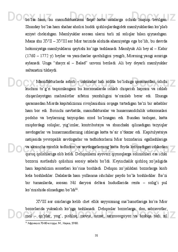 bo’lsa   ham,   bu   manufakturalarni   faqat   katta   ustalarga   ochish   huquqi   berilgan.
Shunday bo’lsa ham shahar aholisi huddi qishloqlardagidek mamlyuklardan ko’plab
aziyat   chekishgan.   Mamlyuklar   asosan   ularni   turli   xil   soliqlar   bilan   qiynashgan.
Mana shu XVII – XVIII asr Misr tarixida alohida ahamiyatga ega bo’lib, bu davrda
hokimiyatga mamlyuklarni qaytishi ko’zga tashlanadi. Mamlyuk Ali bey al – Kabir
(1760 – 1772 y)  beylar va yanicharlar qarshiligini yengib, Misrning yangi  amiriga
aylanadi.   Unga   “shayx   al   –   Balad”   unvoni   beriladi.   Ali   bey   deyarli   mamlyuklar
saltanatini tiklaydi. 
Manufakturlarda  asbob – uskunalar  hali  sodda bo’lishiga   qaramasdan , ishchi
kuchini   to’g’ri   taqsimlangani   bu   korxonalarda   ishlab   chiqarish   hajmini   va   ishlab
chiqarilayotgan   mahsulotlar   sifatini   yaxshiligini   ta’minlab   berar   edi.   Shunga
qaramasdan Misrda kapitalizimni rivojlanishini orqaga tortadigan ba’zi bir sabablar
ham   bor   edi.   Birinchi   navbatda,   manufakturalar   va   hunarmandchilik   ustaxonalari
podsho   va   beylarning   tazyiqidan   ozod   bo’lmagan   edi.   Bundan   tashqari,   katta
miqdordagi   soliqlar,   yig’imlar,   kontributsiya   va   shunchaki   qilinadigan   tazyiqlar
savdogarlar   va   hunarmandlarning   ishlariga   katta   ta’sir   o’tkazar   edi.   Kapitulyatsiya
natijasida   yevropalik   savdogarlar   va   tadbirkorlarni   Misr   bozorlarini   egallashlariga
va aksincha misrlik tadbirkor va savdogarlarning katta foyda keltiradigan ishlardan
quruq qolishlariga olib keldi. Dehqonlarni ayovsiz qiynoqlarga solinishlari esa ichki
bozorni   sustlashib   qolishini   asosiy   sababi   bo’ldi.   Keyinchalik   qishloq   xo’jaligida
ham   kapitalizim   asoratlari   ko’rina   boshladi.   Dehqon   xo’jaliklari   bozorlarga   kirib
kela   boshladilar.   Dalalarda   ham   yollanma   ishchilar   paydo   bo’la   boshladilar.   Ba’zi
bir   tumanlarda,   asosan   Nil   daryosi   deltasi   hududlarida   renta   –   solig’i   pul
ko’rinishida olinadigan bo’ldi 11
. 
XVIII   asr   oxirlariga   kelib   chet   ellik   sayyoxning   ma’lumotlariga   ko’ra   Misr
bozorlarida   yuksalish   ko’zga   tashlanadi.   Dehqonlar   bozorlarga:   don,   sabzavotlar ,
mol   –   qo’ylar,   yog’,   pishloq,   movut,   noxat,   sarimsoqpiyoz   va   boshqa   turli   xil
11
 Африка в 70-80-е годы. М., Наука, 1980.
31 