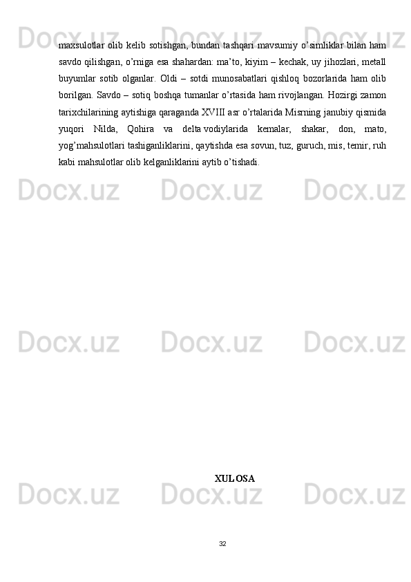 maxsulotlar   olib  kelib  sotishgan,   bundan  tashqari  mavsumiy   o’simliklar   bilan  ham
savdo qilishgan, o’rniga esa shahardan: ma’to, kiyim – kechak, uy jihozlari, metall
buyumlar   sotib   olganlar.   Oldi   –   sotdi   munosabatlari   qishloq   bozorlarida   ham   olib
borilgan. Savdo – sotiq boshqa tumanlar o’rtasida ham rivojlangan. Hozirgi zamon
tarixchilarining aytishiga qaraganda XVIII asr o’rtalarida Misrning janubiy qismida
yuqori   Nilda,   Qohira   va   delta   vodiylarida   kemalar,   shakar ,   don,   mato,
yog’mahsulotlari tashiganliklarini, qaytishda esa sovun, tuz, guruch, mis, temir, ruh
kabi mahsulotlar olib kelganliklarini aytib o’tishadi.
XULOSA
32 