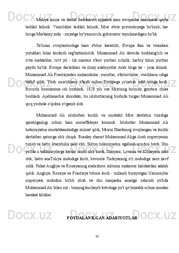 Moliya tizimi va davlat boshkaruvi apparati xam evropacha namunada qayta
tashkil   kilindi.   Vazirliklar   tashkil   kilindi,   Misr   ettita   provintsiyaga   bo'linib,   har
biriga Markaziy xoki - miyatga bo'ysunuvchi gubernator tayinlanadigan bo'ldi.
Ta'limni   rivojlantirishga   ham   e'tibor   karatilib,   Evropa   fani   va   texnikasi
yutuklari   bilan   kizikish   rag'batlantirildi.   Muxammad   Ali   davrida   boshlang'ich   va
o'rta   maktablar,   to'rt   yil   -   lik   maxsus   o'kuv   yurtlari   ochildi,   harbiy   bilim   yurtlari
paydo   bo'ldi.   Evropa   darsliklari   va   ilmiy   adabiyotlar   Arab   tiliga   tar   -   jima   kilindi.
Muxammad Ali Frantsiyadan muhandislar, yuristlar, o'kituvchilar, vrachlarni ishga
taklif   qildi.   Yosh   misrliklarni   o'kish   uchun   Evropaga   jo'natish   odat   tusiga   kirdi.
Birinchi   bosmaxona   ish   boshladi,   1828   yili   esa   Misrning   birinchi   gazetasi   chika
boshladi.   Ajablanarlisi   shundaki,   bu   islohotlarning   boshida   turgan   Muxammad   Ali
qirq yoshida o'qishni o'rganib oldi.
Muhammad   Ali   islohotlari   kuchli   va   mustakil   Misr   davlatini   tuzishga
qaratilganligi   uchun   ham   muvaffakiyat   kozondi.   Islohotlar   Muxammad   Ali
hokimiyatini mustahkamlashga xizmat qildi, Misrni Sharkning rivojlangan va kuchli
davlatlari qatoriga olib chiqdi. Bunday sharoit Muhammad Aliga Arab imperiyasini
tuzish va hatto Istambulni zabt etib, Sulton hokimiyatini egallash umidini berdi. Shu
yo'lda u vahhobiylarga karshi urush olib bordi, Suriyani, Livanni va Kilikiyani zabt
etdi,   hatto   anaToliya   xududiga   kirib,   bevosita   Turkiyaning   o'z   xududiga   xam   xavf
soldi. Fakat Angliya va Rossiyaning aralashuvi sultonni mukarrar halokatdan saklab
qoldi. Angliya, Rossiya va Frantsiya tobora kuch - sizlanib borayotgan Usmoniylar
imperiyasi   xududini   bo'lib   olish   va   shu   maqsadni   amalga   oshirish   yo'lida
Muhammad Ali bilan sul - tonning kuchayib ketishiga yo'l qo'ymaslik uchun zimdan
harakat kildilar.
FOYDALANILGAN ADABIYOTLAR
33 