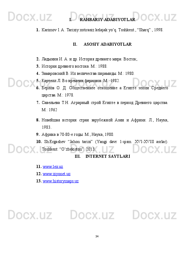 I. RAHBARIY ADABIYOTLAR
1. Karimov I. A. Tarixiy xotirasiz kelajak yo‘q. Toshkent., “Sharq”., 1998.
II. ASOSIY ADABIYOTLAR
2. Ладынин И. А. и др. История древнего мира: Восток,  
3. История древнего востока. М.: 1988. 
4. Замаровский В. Их величества пирамиды. М.: 1980. 
5. Картелл Л. Во времени фараонов. М.: 1982. 
6. Берлов   О.   Д.   Общественнее   отношение   а   Египте   эпохи   Среднего
царства. М.: 1978. 
7. Савельева   Т.Н.   Аграрный   строй   Египте   в   период   Древнего   царства.
М.: 1962
8. Новейшая   история   стран   зарубежной   Азии   и   Африки.   Л.,   Наука,
1983..
9. Африка в 70-80-е годы. М., Наука, 1980.
10.   Sh.Ergashev   “Jahon   tarixi”   (Yangi   davr   1-qism.   XVI-XVIII   asrlar).
Toshkent. “O’zbekiston”. 2013.
III. INTERNET SAYTLARI 
11.   www.lex.uz
12.   www.ziyonet.uz
13.   www.historymaps.uz
34 