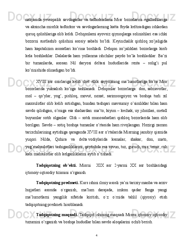 natijasida   yevropalik   savdogarlar   va   tadbirkorlarni   Misr   bozorlarini   egallashlariga
va aksincha misrlik tadbirkor va savdogarlarning katta foyda keltiradigan ishlardan
quruq qolishlariga olib keldi. Dehqonlarni ayovsiz qiynoqlarga solinishlari esa ichki
bozorni   sustlashib   qolishini   asosiy   sababi   bo’ldi.   Keyinchalik   qishloq   xo’jaligida
ham   kapitalizim   asoratlari   ko’rina   boshladi.   Dehqon   xo’jaliklari   bozorlarga   kirib
kela   boshladilar.   Dalalarda   ham   yollanma   ishchilar   paydo   bo’la   boshladilar.   Ba’zi
bir   tumanlarda,   asosan   Nil   daryosi   deltasi   hududlarida   renta   –   solig’i   pul
ko’rinishida olinadigan bo’ldi. 
XVIII   asr   oxirlariga   kelib   chet   ellik   sayyoxning   ma’lumotlariga   ko’ra   Misr
bozorlarida   yuksalish   ko’zga   tashlanadi.   Dehqonlar   bozorlarga:   don,   sabzavotlar ,
mol   –   qo’ylar,   yog’,   pishloq,   movut,   noxat,   sarimsoqpiyoz   va   boshqa   turli   xil
maxsulotlar   olib  kelib  sotishgan,   bundan  tashqari  mavsumiy   o’simliklar   bilan  ham
savdo qilishgan, o’rniga esa shahardan: ma’to, kiyim – kechak, uy jihozlari, metall
buyumlar   sotib   olganlar.   Oldi   –   sotdi   munosabatlari   qishloq   bozorlarida   ham   olib
borilgan. Savdo – sotiq boshqa tumanlar o’rtasida ham rivojlangan. Hozirgi zamon
tarixchilarining aytishiga qaraganda XVIII asr o’rtalarida Misrning janubiy qismida
yuqori   Nilda,   Qohira   va   delta   vodiylarida   kemalar,   shakar ,   don,   mato,
yog’mahsulotlari tashiganliklarini, qaytishda esa sovun, tuz, guruch, mis, temir, ruh
kabi mahsulotlar olib kelganliklarini aytib o’tishadi.
Tadqiqotning   ob’ekti.   Misrni     XIX   asr   2-yarmi   XX   asr   boshlaridagi
ijtimoiy-iqtisodiy tizimini o’rganish.
Tadqiqotning predmeti.  Kurs ishini ilmiy asosli ya’ni tarixiy manba va arxiv
hujjatlari   asosida   o`rganish,   ma’lum   darajada,   imkon   qadar   fanga   yangi
ma’lumotlarni   yangilik   sifatida   kiritish,   o`z   o`rnida   tahlil   (qiyosiy)   etish
tadqiqotning predmeti hisoblanadi. 
Tadqiqotning maqsadi.   Tadqiqot ishining maqsadi Misrni ijtimoiy-iqtisodiy
tuzumini o’rganish va boshqa hududlar bilan savdo aloqalarini ochib berish.
4 