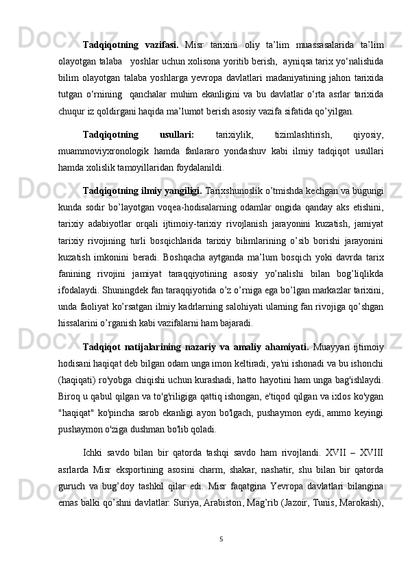 Tadqiqotning   vazifasi.   Misr   tarixini   oliy   ta’lim   muassasalarida   ta’lim
olayotgan talaba   yoshlar uchun xolisona yoritib berish,  ayniqsa tarix yo‘nalishida
bilim   olayotgan   talaba   yoshlarga   yevropa   davlatlari   madaniyatining   jahon   tarixida
tutgan   o‘rnining     qanchalar   muhim   ekanligini   va   bu   davlatlar   o‘rta   asrlar   tarixida
chuqur iz qoldirgani haqida ma’lumot berish asosiy vazifa sifatida qo’yilgan.
Tadqiqotning   usullari:   tarixiylik,   tizimlashtirish,   qiyosiy,
muammoviyxronologik   hamda   fanlararo   yondashuv   kabi   ilmiy   tadqiqot   usullari
hamda xolislik tamoyillaridan foydalanildi.
Tadqiqotning ilmiy yangiligi.  Tarixshunoslik o’tmishda kechgan va bugungi
kunda   sodir   bo’layotgan   voqea-hodisalarning   odamlar   ongida   qanday   aks   etishini,
tarixiy   adabiyotlar   orqali   ijtimoiy-tarixiy   rivojlanish   jarayonini   kuzatish,   jamiyat
tarixiy   rivojining   turli   bosqichlarida   tarixiy   bilimlarining   o’sib   borishi   jarayonini
kuzatish   imkonini   beradi.   Boshqacha   aytganda   ma’lum   bosqich   yoki   davrda   tarix
fanining   rivojini   jamiyat   taraqqiyotining   asosiy   yo’nalishi   bilan   bog’liqlikda
ifodalaydi. Shuningdek fan taraqqiyotida o’z o’rniga ega bo’lgan markazlar tarixini,
unda faoliyat ko’rsatgan ilmiy kadrlarning salohiyati ularning fan rivojiga qo’shgan
hissalarini o’rganish kabi vazifalarni ham bajaradi.
Tadqiqot   natijalarining   nazariy   va   amaliy   ahamiyati.   Muayyan   ijtimoiy
hodisani haqiqat deb bilgan odam unga imon keltiradi, ya'ni ishonadi va bu ishonchi
(haqiqati) ro'yobga chiqishi uchun kurashadi, hatto hayotini ham unga bag'ishlaydi.
Biroq u qabul qilgan va to'g'riligiga qattiq ishongan, e'tiqod qilgan va ixlos ko'ygan
"haqiqat"   ko'pincha   sarob   ekanligi   ayon   bo'lgach,   pushaymon   eydi,   ammo   keyingi
pushaymon o'ziga dushman bo'lib qoladi.
Ichki   savdo   bilan   bir   qatorda   tashqi   savdo   ham   rivojlandi.   XVII   –   XVIII
asrlarda   Misr   eksportining   asosini   charm,   shakar,   nashatir,   shu   bilan   bir   qatorda
guruch   va   bug’doy   tashkil   qilar   edi.   Misr   faqatgina   Yevropa   davlatlari   bilangina
emas balki qo’shni davlatlar: Suriya,   Arabiston , Mag’rib (Jazoir, Tunis, Marokash),
5 
