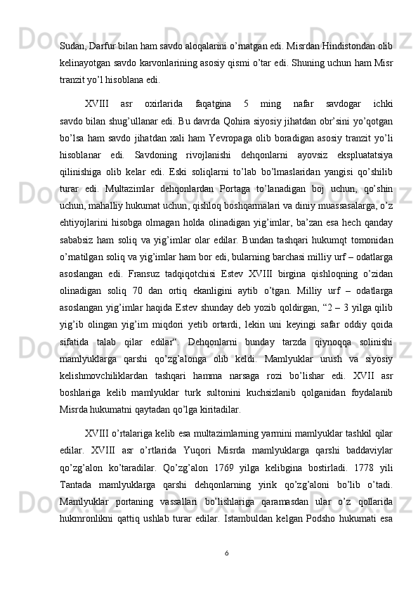 Sudan, Darfur bilan ham savdo aloqalarini o’rnatgan edi. Misrdan Hindistondan olib
kelinayotgan savdo karvonlarining asosiy qismi o’tar edi. Shuning uchun ham Misr
tranzit yo’l hisoblana edi. 
XVIII   asr   oxirlarida   faqatgina   5   ming   nafar   savdogar   ichki
savdo bilan shug’ullanar edi. Bu davrda Qohira siyosiy jihatdan obr’sini yo’qotgan
bo’lsa   ham   savdo   jihatdan   xali   ham   Yevropaga   olib   boradigan   asosiy   tranzit   yo’li
hisoblanar   edi.   Savdoning   rivojlanishi   dehqonlarni   ayovsiz   ekspluatatsiya
qilinishiga   olib   kelar   edi.   Eski   soliqlarni   to’lab   bo’lmaslaridan   yangisi   qo’shilib
turar   edi.   Multazimlar   dehqonlardan   Portaga   to’lanadigan   boj   uchun,   qo’shin
uchun,   mahalliy hukumat uchun , qishloq boshqarmalari va diniy muassasalarga, o’z
ehtiyojlarini   hisobga   olmagan   holda   olinadigan   yig’imlar,   ba’zan   esa   hech   qanday
sababsiz   ham   soliq   va   yig’imlar   olar   edilar.   Bundan   tashqari   hukumqt   tomonidan
o’rnatilgan soliq va yig’imlar ham bor edi, bularning barchasi milliy urf – odatlarga
asoslangan   edi.   Fransuz   tadqiqotchisi   Estev   XVIII   birgina   qishloqning   o’zidan
olinadigan   soliq   70   dan   ortiq   ekanligini   aytib   o’tgan.   Milliy   urf   –   odatlarga
asoslangan yig’imlar haqida Estev shunday deb yozib qoldirgan, “2 – 3 yilga qilib
yig’ib   olingan   yig’im   miqdori   yetib   ortardi,   lekin   uni   keyingi   safar   oddiy   qoida
sifatida   talab   qilar   edilar“.   Dehqonlarni   bunday   tarzda   qiynoqqa   solinishi
mamlyuklarga   qarshi   qo’zg’alonga   olib   keldi.   Mamlyuklar   urush   va   siyosiy
kelishmovchiliklardan   tashqari   hamma   narsaga   rozi   bo’lishar   edi.   XVII   asr
boshlariga   kelib   mamlyuklar   turk   sultonini   kuchsizlanib   qolganidan   foydalanib
Misrda hukumatni qaytadan qo’lga kiritadilar. 
XVIII o’rtalariga kelib esa multazimlarning yarmini mamlyuklar tashkil qilar
edilar.   XVIII   asr   o’rtlarida   Yuqori   Misrda   mamlyuklarga   qarshi   baddaviylar
qo’zg’alon   ko’taradilar.   Qo’zg’alon   1769   yilga   kelibgina   bostirladi.   1778   yili
Tantada   mamlyuklarga   qarshi   dehqonlarning   yirik   qo’zg’aloni   bo’lib   o’tadi.
Mamlyuklar   portaning   vassallari   bo’lishlariga   qaramasdan   ular   o’z   qollarida
hukmronlikni   qattiq   ushlab   turar   edilar.   Istambuldan   kelgan   Podsho   hukumati   esa
6 