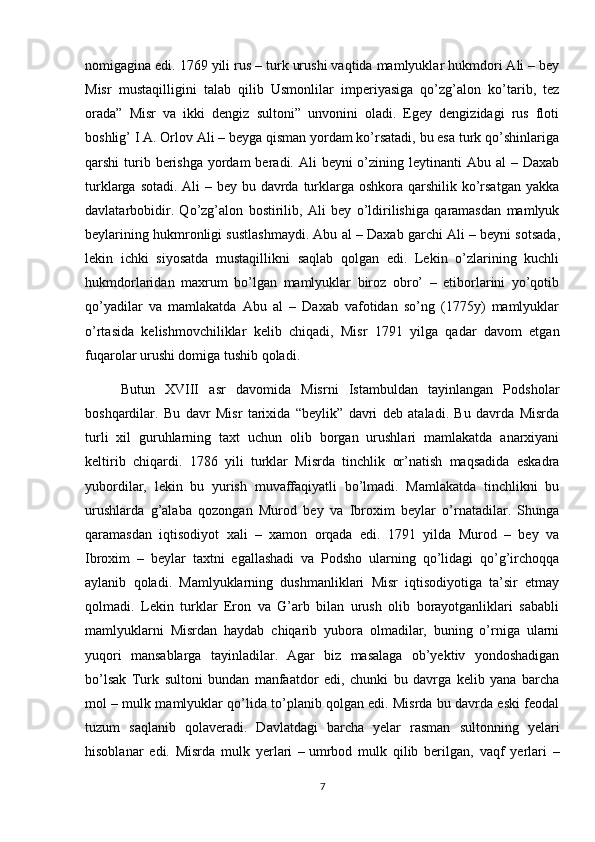 nomigagina edi. 1769 yili rus – turk urushi vaqtida mamlyuklar hukmdori Ali – bey
Misr   mustaqilligini   talab   qilib   Usmonlilar   imperiyasiga   qo’zg’alon   ko’tarib,   tez
orada”   Misr   va   ikki   dengiz   sultoni”   unvonini   oladi.   Egey   dengizidagi   rus   floti
boshlig’ I A. Orlov Ali – beyga qisman yordam ko’rsatadi, bu esa turk qo’shinlariga
qarshi  turib berishga  yordam  beradi. Ali  beyni  o’zining leytinanti  Abu al  – Daxab
turklarga sotadi. Ali – bey bu davrda turklarga oshkora qarshilik ko’rsatgan  yakka
davlatarbobidir.   Qo’zg’alon   bostirilib,   Ali   bey   o’ldirilishiga   qaramasdan   mamlyuk
beylarining hukmronligi sustlashmaydi. Abu al – Daxab garchi Ali –   beyni sotsada ,
lekin   ichki   siyosatda   mustaqillikni   saqlab   qolgan   edi.   Lekin   o’zlarining   kuchli
hukmdorlaridan   maxrum   bo’lgan   mamlyuklar   biroz   obro’   –   etiborlarini   yo’qotib
qo’yadilar   va   mamlakatda   Abu   al   –   Daxab   vafotidan   so’ng   (1775y)   mamlyuklar
o’rtasida   kelishmovchiliklar   kelib   chiqadi,   Misr   1791   yilga   qadar   davom   etgan
fuqarolar urushi domiga tushib qoladi. 
Butun   XVIII   asr   davomida   Misrni   Istambuldan   tayinlangan   Podsholar
boshqardilar.   Bu   davr   Misr   tarixida   “beylik”   davri   deb   ataladi.   Bu   davrda   Misrda
turli   xil   guruhlarning   taxt   uchun   olib   borgan   urushlari   mamlakatda   anarxiyani
keltirib   chiqardi.   1786   yili   turklar   Misrda   tinchlik   or’natish   maqsadida   eskadra
yubordilar,   lekin   bu   yurish   muvaffaqiyatli   bo’lmadi.   Mamlakatda   tinchlikni   bu
urushlarda   g’alaba   qozongan   Murod   bey   va   Ibroxim   beylar   o’rnatadilar.   Shunga
qaramasdan   iqtisodiyot   xali   –   xamon   orqada   edi.   1791   yilda   Murod   –   bey   va
Ibroxim   –   beylar   taxtni   egallashadi   va   Podsho   ularning   qo’lidagi   qo’g’irchoqqa
aylanib   qoladi.   Mamlyuklarning   dushmanliklari   Misr   iqtisodiyotiga   ta’sir   etmay
qolmadi.   Lekin   turklar   Eron   va   G’arb   bilan   urush   olib   borayotganliklari   sababli
mamlyuklarni   Misrdan   haydab   chiqarib   yubora   olmadilar,   buning   o’rniga   ularni
yuqori   mansablarga   tayinladilar.   Agar   biz   masalaga   ob’yektiv   yondoshadigan
bo’lsak   Turk   sultoni   bundan   manfaatdor   edi,   chunki   bu   davrga   kelib   yana   barcha
mol – mulk mamlyuklar qo’lida to’planib qolgan edi. Misrda bu davrda eski feodal
tuzum   saqlanib   qolaveradi.   Davlatdagi   barcha   yelar   rasman   sultonning   yelari
hisoblanar   edi.   Misrda   mulk   yerlari   –   umrbod   mulk   qilib   berilgan ,   vaqf   yerlari   –
7 