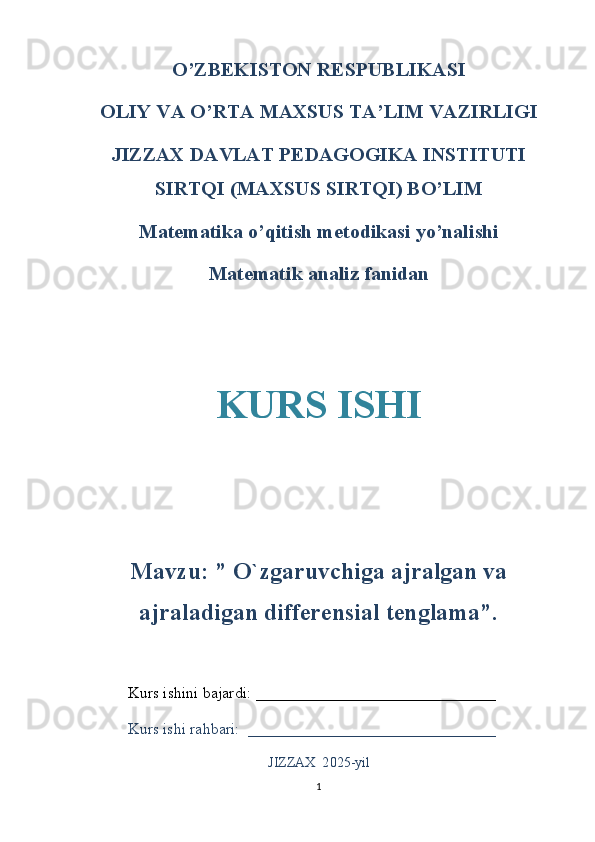O’ZBEKISTON RESPUBLIKASI
OLIY VA O’RTA MAXSUS TA ’ LIM VAZIRLIGI
JIZZAX DAVLAT PEDAGOGIKA INSTITUTI
SIRTQI (MAXSUS SIRTQI) BO’LIM
Matematika o’qitish metodikasi yo’nalishi
Matematik analiz fanidan
KURS ISHI
Mavzu: ”  O`zgaruvchiga ajralgan va
ajraladigan differensial tenglama”.
Kurs ishini bajardi:  ______________________________
Kurs ishi rahbari:  _______________________________
JIZZAX  2 025- yil
1 