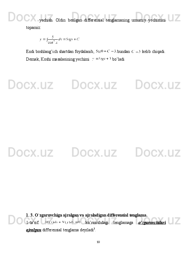 yechish.   Oldin   berilgan   differensial   tenglamaning   umumiy   yechimini
topamiz:
Endi boshlang’ich shartdan foydalanib,  bundan   kelib chiqadi.
Demak, Koshi masalasining yechimi    bo’ladi
1. 3. O`zgaruvchiga ajralgan va ajraladigan differensial tenglama.
1-ta’rif.     ko’rinishdagi   tenglamaga   o’zgaruvchilari
ajralgan  differensial tenglama deyiladi 3
.
10 