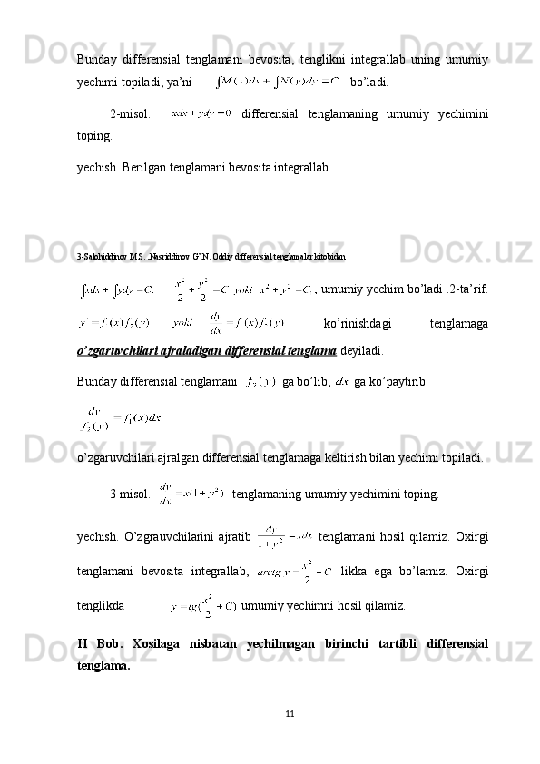 Bunday   differensial   tenglamani   bevosita,   tenglikni   integrallab   uning   umumiy
yechimi topiladi, ya’ni          bo’ladi.
2-misol.       differensial   tenglamaning   umumiy   yechimini
toping.
yechish. Berilgan tenglamani bevosita integrallab 
3-Salohiddinov M.S. ,Nasriddinov G’.N. Oddiy differensial tenglamalar kitobidan
  umumiy yechim bo’ladi .2-ta’rif.
  ko’rinishdagi   tenglamaga
o’zgaruvchilari ajraladigan differensial tenglama  deyiladi.
Bunday differensial tenglamani    ga bo’lib,   ga ko’paytirib
o’zgaruvchilari ajralgan differensial tenglamaga keltirish bilan yechimi topiladi.
3-misol.     tenglamaning umumiy yechimini toping.
yechish.   O’zgrauvchilarini   ajratib     tenglamani   hosil   qilamiz.   Oxirgi
tenglamani   bevosita   integrallab,     likka   ega   bo’lamiz.   Oxirgi
tenglikda                umumiy yechimni hosil qilamiz.
II   Bob.   Xosilaga   nisbatan   yechilmagan   birinchi   tartibli   differensial
tenglama.
11 