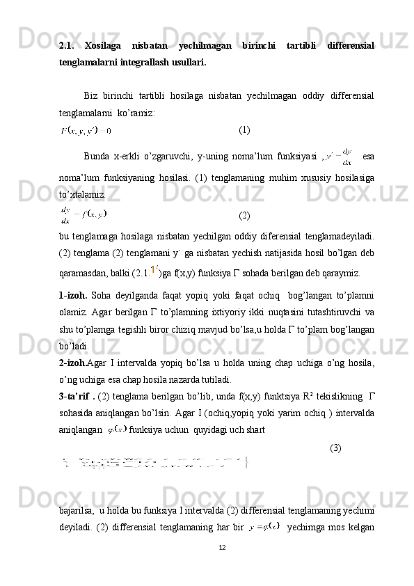 2. 1.   Xosilaga   nisbatan   yechilmagan   birinchi   tartibli   differensial
tenglamalarni integrallash usullari.
Biz   birinchi   tartibli   hosilaga   nisbatan   yechilmagan   oddiy   differensial
tenglamalarni  ko’ramiz:
      (1)
Bunda   x-erkli   o’zgaruvchi,   y-uning   noma’lum   funksiyasi   ,     esa
noma’lum   funksiyaning   hosilasi.   (1)   tenglamaning   muhim   xususiy   hosilasiga
to’xtalamiz.
         (2)
bu   tenglamaga   hosilaga   nisbatan   yechilgan   oddiy   diferensial   tenglamadeyiladi.
( 2 ) tenglama ( 2 ) tenglamani y` ga nisbatan yechish natijasida hosil bo’lgan deb
qaramasdan, balki ( 2.1. )ga f(x,y) funksiya  Г  sohada berilgan deb qaraymiz.
1 -izoh.   Soha   deyilganda   faqat   yopiq   yoki   faqat   ochiq     bog’langan   to’plamni
olamiz.   Agar   berilgan   Г   to’plamning   ixtiyoriy   ikki   nuqtasini   tutashtiruvchi   va
shu to’plamga tegishli biror chiziq mavjud bo’lsa,u holda Г to’plam bog’langan
bo’ladi.
2- izoh. Agar   I   intervalda   yopiq   bo’lsa   u   holda   uning   chap   uchiga   o’ng   hosila,
o’ng uchiga esa chap hosila nazarda tutiladi.
3 -ta’rif  .   (2) tenglama berilgan bo’lib, unda f(x,y) funktsiya R 2
  tekislikning   Г
sohasida  aniqlangan bo’lsin.   Agar I (ochiq,yopiq yoki  yarim  ochiq ) intervalda
aniqlangan    funksiya uchun  quyidagi uch shart
                            (3)
bajarilsa,  u holda bu funksiya I intervalda ( 2 ) differensial tenglamaning yechimi
deyiladi.   (2)   differensial   tenglamaning   har   bir       yechimga   mos   kelgan
12 