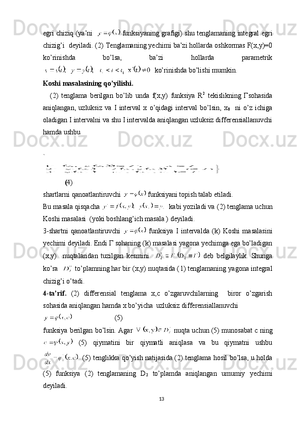 egri chiziq (ya’ni      funksiyaning grafigi) shu tenglamaning integral egri
chizig’i  deyiladi. ( 2 ) Tenglamaning yechimi ba’zi hollarda oshkormas F(x,y)=0
ko’rinishda   bo’lsa,   ba’zi   hollarda   parametrik
  ko’rinishda bo’lishi mumkin.
Koshi masalasining qo’yilishi.
( 2 )   tenglama   berilgan   bo’lib   unda   f(x,y)   funksiya   R 2
  tekislikning   Г sohasida
aniqlangan,   uzluksiz   va   I   interval   x   o’qidagi   interval   bo’lsin,   x
0     ni   o’z   ichiga
oladigan I intervalni va shu I intervalda aniqlangan uzluksiz differensiallanuvchi
hamda ushbu
`  
 
  ( 4)
shartlarni qanoatlantiruvchi   funksiyani topish talab etiladi.
Bu masala qisqacha    kabi yoziladi va ( 2 ) tenglama uchun
Koshi masalasi  (yoki boshlang’ich masala ) deyiladi.
3-shartni   qanoatlantiruvchi     funksiya   I   intervalda   (k)   Koshi   masalasini
yechimi deyiladi. Endi  Г  sohaning (k) masalasi yagona yechimga ega bo’ladigan
(x,y)     nuqtalaridan   tuzilgan   kesmini       deb   belgilaylik.   Shunga
ko’ra     to’plamning har bir (x,y) nuqtasida ( 1 ) tenglamaning yagona integral
chizig’i o’tadi.
4-ta’rif.   ( 2 )   differensial   tenglama   x,c   o’zgaruvchilarning     biror   o’zgarish
sohasida aniqlangan hamda x bo’yicha  uzluksiz differensiallanuvchi
  (5)
funksiya berilgan bo’lsin. Agar    nuqta uchun (5) munosabat c ning
  (5)   qiymatini   bir   qiymatli   aniqlasa   va   bu   qiymatni   ushbu
   (5) tenglikka qo’yish natijasida ( 2 ) tenglama hosil bo’lsa, u holda
(5)   funksiya   ( 2 )   tenglamaning   D
2   to’plamda   aniqlangan   umumiy   yechimi
deyiladi.
13 