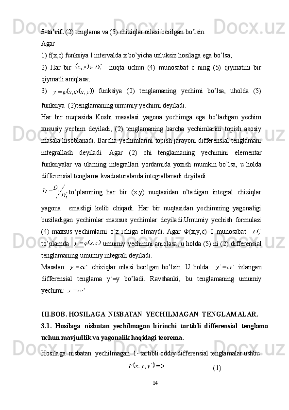 5-ta’rif.  ( 2 ) tenglama va (5) chiziqlar oilasi berilgan bo’lsin.
Agar
1) f(x,c) funksiya I intervalda x bo’yicha uzluksiz hosilaga ega bo’lsa;
2)   Har   bir       nuqta   uchun   (4)   munosabat   c   ning   (5)   qiymatini   bir
qiymatli aniqlasa;
3)  
  funksiya   ( 2 )   tenglamaning   yechimi   bo’lsa,   uholda   (5)
funksiya  (2)tenglamaning umumiy yechimi deyiladi.
Har   bir   nuqtasida   Koshi   masalasi   yagona   yechimga   ega   bo’ladigan   yechim
xususiy   yechim   deyiladi,   ( 2 )   tenglamaning   barcha   yechimlarini   topish   asosiy
masala hisoblanadi. Barcha yechimlarini topish jarayoni differensial tenglamani
integrallash   deyiladi.   Agar   ( 2)   chi   tenglamaning   yechimini   elementar
funksiyalar   va   ularning   integrallari   yordamida   yozish   mumkin   bo’lsa,   u   holda
differensial tenglama kvadraturalarda integrallanadi deyiladi.
to’plamning   har   bir   (x,y)   nuqtasidan   o’tadigan   integral   chiziqlar
yagona     emasligi   kelib   chiqadi.   Har   bir   nuqtasidan   yechimning   yagonaligi
buziladigan   yechimlar   maxsus   yechimlar   deyiladi.Umumiy   yechish   formulasi
(4)   maxsus   yechimlarni   o’z   ichiga   olmaydi.   Agar   Ф (x,y,c)=0   munosabat    
to’plamda     umumiy yechimni aniqlasa, u holda (5) ni ( 2 ) differensial
tenglamaning umumiy integrali deyiladi.
Masalan:     chiziqlar   oilasi   berilgan   bo’lsin.   U   holda       izlangan
differensial   tenglama   y`=y   bo’ladi.   Ravshanki,   bu   tenglamaning   umumiy
yechimi: 
III.BOB.  HOSILAGA  NISBATAN  YECHILMAGAN  TENGLAMALAR.
3.1.   Hosilaga   nisbatan   yechilmagan   birinchi   tartibli   differensial   tenglama
uchun mavjudlik va yagonalik haqidagi teorema.
Hosilaga  nisbatan  yechilmagan  1- tartibli oddiy differensial tenglamalar ushbu
(1)
14 
