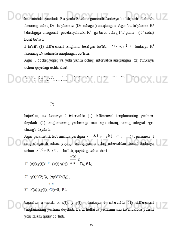 ko’rinishda   yoziladi. Bu yerda F uch argumentli funksiya bo’lib, uch o’lchovli
fazoning   ochiq   D
3     to’plamida   (D
3   sohaga   )   aniqlangan.   Agar   bu   to’plamni   R 2
tekisligiga   ortogonal     proeksiyalasak,   R 2  
  ga   biror   ochiq   Г to’plam       (   Г   soha)
hosil bo’ladi.
1-ta’rif.   (1)   differensial   tenglama   berilgan   bo’lib,       funksiya   R 3
fazoning D
3  sohasida aniqlangan bo’lsin.
Agar     I   (ochiq,yopiq   va   yoki   yarim   ochiq)   intervalda   aniqlangan     (x)   funksiya
uchun quyidagi uchta shart
     (2)
bajarilsa,   bu   funksiya   I   intervalda   (1)   differensial   tenglamaning   yechimi
deyiladi.   (1)   tenglamaning   yechimiga   mos   egri   chiziq,   uning   integral   egri
chizig’i deyiladi.
Agar parametrik ko’rinishda berilgan              ( parametr   t
ning   o’zgarish   sohasi   yopiq,     ochiq,   yarim   ochiq   intervaldan   iborat)   funksiya
uchun      bo’lib, quyidagi uchta shart
1   (x(t),y(t)) ,  (x(t),y(t)),   D
3,   t I
t ;
2    y(t) C 1
(I
t ),  (x(t) C 1
(I
t ));
3    F(x(t),y(t),  )=0,  t I
t
bajarilsa   u   holda   x=x(t),   y=y(t)     funksiya   I
t   intervalda   (1)   differensial
tenglamaning yechimi deyiladi. Ba’zi hollarda yechimni shu ko’rinishida yozish
yoki izlash qulay bo’ladi.
15 