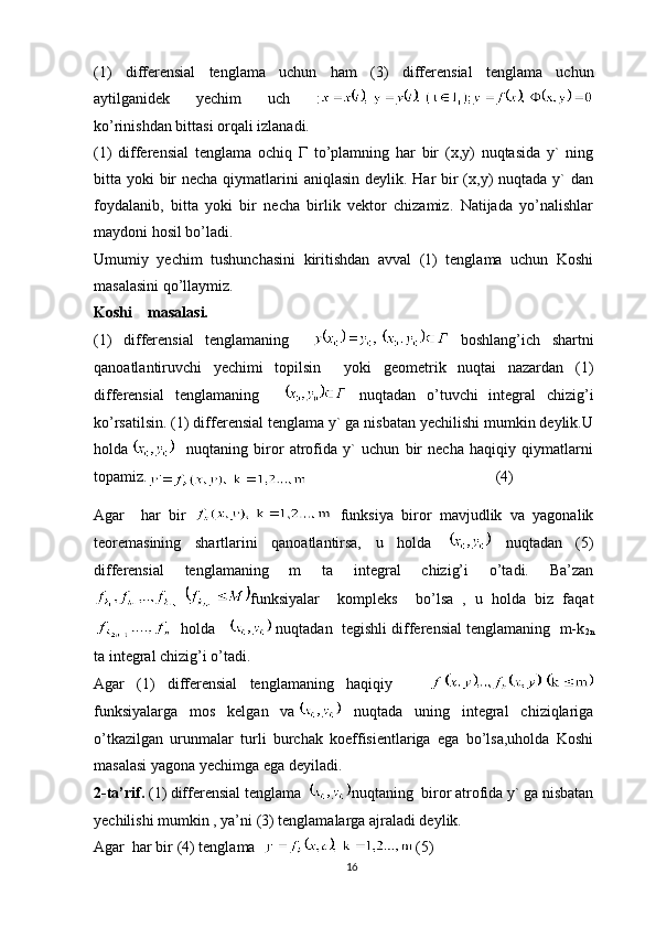 (1)   differensial   tenglama   uchun   ham   ( 3 )   differensial   tenglama   uchun
aytilganidek   yechim   uch   :
ko’rinishdan bittasi orqali izlanadi.
(1)   differensial   tenglama   ochiq   Г   to’plamning   har   bir   (x,y)   nuqtasida   y`   ning
bitta yoki  bir  necha qiymatlarini  aniqlasin deylik. Har bir (x,y) nuqtada y`  dan
foydalanib,   bitta   yoki   bir   necha   birlik   vektor   chizamiz.   Natijada   yo’nalishlar
maydoni hosil bo’ladi.
Umumiy   yechim   tushunchasini   kiritishdan   avval   (1)   tenglama   uchun   Koshi
masalasini qo’llaymiz.
Koshi    masalasi.
(1)   differensial   tenglamaning       boshlang’ich   shartni
qanoatlantiruvchi   yechimi   topilsin     yoki   geometrik   nuqtai   nazardan   (1)
differensial   tenglamaning       nuqtadan   o’tuvchi   integral   chizig’i
ko’rsatilsin. (1) differensial tenglama y` ga nisbatan yechilishi mumkin deylik.U
holda     nuqtaning   biror   atrofida   y`   uchun   bir   necha   haqiqiy   qiymatlarni
topamiz.
    (4)
Agar     har   bir     funksiya   biror   mavjudlik   va   yagonalik
teoremasining   shartlarini   qanoatlantirsa,   u   holda     nuqtadan   (5)
differensial   tenglamaning   m   ta   integral   chizig’i   o’tadi.   Ba’zan
funksiyalar     kompleks     bo’lsa   ,   u   holda   biz   faqat
   holda     nuqtadan  tegishli differensial tenglamaning  m-k
2n
ta integral chizig’i o’tadi.
Agar   (1)   differensial   tenglamaning   haqiqiy      
funksiyalarga   mos   kelgan   va   nuqtada   uning   integral   chiziqlariga
o’tkazilgan   urunmalar   turli   burchak   koeffisientlariga   ega   bo’lsa,uholda   Koshi
masalasi yagona yechimga ega deyiladi.
2-ta’rif.  (1) differensial tenglama  nuqtaning  biror atrofida y` ga nisbatan
yechilishi mumkin , ya’ni (3) tenglamalarga ajraladi deylik.
Agar  har bir (4) tenglama   (5)
16 