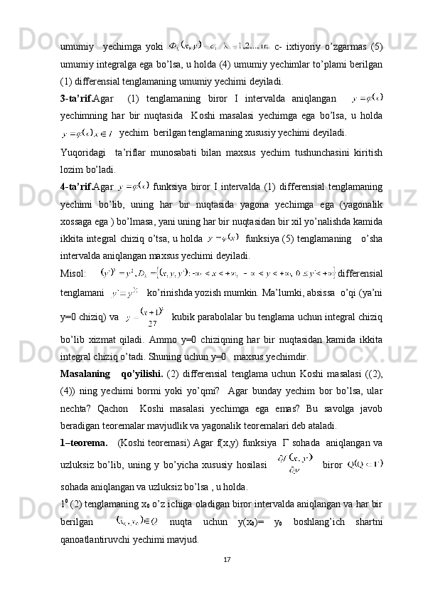 umumiy     yechimga   yoki     c-   ixtiyoriy   o’zgarmas   (5)
umumiy integralga ega bo’lsa, u holda (4) umumiy yechimlar to’plami berilgan
(1) differensial tenglamaning umumiy yechimi deyiladi.
3-ta’rif. Agar     (1)   tenglamaning   biror   I   intervalda   aniqlangan    
yechimning   har   bir   nuqtasida     Koshi   masalasi   yechimga   ega   bo’lsa,   u   holda
  yechim  berilgan tenglamaning xususiy yechimi deyiladi.
Yuqoridagi     ta’riflar   munosabati   bilan   maxsus   yechim   tushunchasini   kiritish
lozim bo’ladi.
4-ta’rif. Agar     funksiya   biror   I   intervalda   (1)   differensial   tenglamaning
yechimi   bo’lib,   uning   har   bir   nuqtasida   yagona   yechimga   ega   (yagonalik
xossaga ega ) bo’lmasa, yani uning har bir nuqtasidan bir xil yo’nalishda kamida
ikkita integral chiziq o’tsa, u holda      funksiya (5) tenglamaning     o’sha
intervalda aniqlangan maxsus yechimi deyiladi.
Misol:   differensial
tenglamani      ko’rinishda yozish mumkin. Ma’lumki, absissa  o’qi (ya’ni
y=0 chiziq) va       kubik parabolalar bu tenglama uchun integral chiziq
bo’lib   xizmat   qiladi.   Ammo   y=0   chiziqning   har   bir   nuqtasidan   kamida   ikkita
integral chiziq o’tadi. Shuning uchun y=0   maxsus yechimdir.
Masalaning       qo’yilishi.   ( 2 )   differensial   tenglama   uchun   Koshi   masalasi   (( 2 ),
(4))   ning   yechimi   bormi   yoki   yo’qmi?     Agar   bunday   yechim   bor   bo’lsa,   ular
nechta?   Qachon     Koshi   masalasi   yechimga   ega   emas?   Bu   savolga   javob
beradigan teoremalar mavjudlik va yagonalik teoremalari deb ataladi.
1–teorema.      (Koshi teoremasi) Agar f(x,y) funksiya    Г   sohada   aniqlangan va
uzluksiz   bo’lib,   uning   y   bo’yicha   xususiy   hosilasi       biror  
sohada aniqlangan va uzluksiz bo’lsa , u holda.
1 0  
( 2 ) tenglamaning x
0  o’z ichiga oladigan biror intervalda aniqlangan va har bir
berilgan       nuqta   uchun   y(x
0 )=   y
0   boshlang’ich   shartni
qanoatlantiruvchi yechimi mavjud.
17 