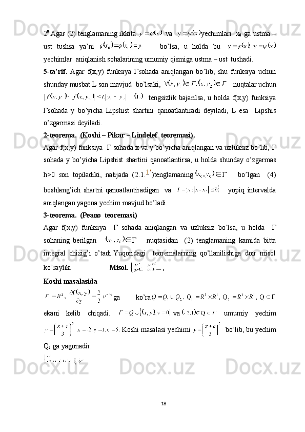 2 0  
Agar ( 2 ) tenglamaning ikkita   va    yechimlari   x
0   ga ustma –
ust   tushsa   ya’ni         bo’lsa,   u   holda   bu  
yechimlar  aniqlanish sohalarining umumiy qismiga ustma – ust  tushadi.
5-ta’rif.   Agar   f(x,y)   funksiya   Г sohada   aniqlangan   bo’lib,   shu   funksiya   uchun
shunday musbat L son mavjud  bo’lsaki,     nuqtalar uchun
    tengsizlik   bajarilsa,   u   holda   f(x,y)   funksiya
Г sohada   y   bo’yicha   Lipshist   shartini   qanoatlantiradi   deyiladi,   L   esa     Lipshis
o’zgarmasi deyiladi.
2-teorema.  (Koshi – Pikar – Lindelef  teoremasi).
Agar f(x,y) funksiya    Г  sohada x va y bo’yicha aniqlangan va uzluksiz bo’lib,  Г
sohada   y   bo’yicha   Lipshist   shartini   qanoatlantirsa,   u   holda   shunday   o’zgarmas
h>0   son   topiladiki,   natijada   ( 2.1. )tenglamaning Г       bo’lgan     (4)
boshlang’ich   shartni   qanoatlantiradigan     va           yopiq   intervalda
aniqlangan yagona yechim mavjud bo’ladi.
3-teorema.  (Peano  teoremasi)
Agar   f(x,y)   funksiya     Г   sohada   aniqlangan   va   uzluksiz   bo’lsa,   u   holda     Г
sohaning   berilgan     Г       nuqtasidan     ( 2 )   tenglamaning   kamida   bitta
integral   chizig’i   o’tadi.Yuqoridagi     teoremalarning   qo’llanilishiga   doir   misol
ko’raylik.                      Misol.
Koshi masalasida
ga   ko’ra
ekani   kelib   chiqadi.   va   umumiy   yechim
  Koshi   masalasi   yechimi     bo ’ lib ,  bu   yechim
Q
2   ga   yagonadir .
18 