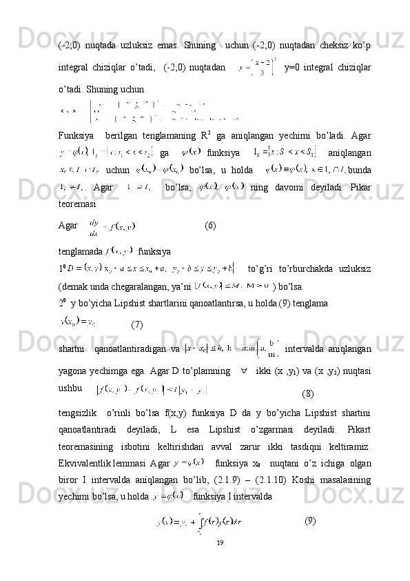 (-2;0)   nuqtada   uzluksiz   emas.   Shuning     uchun   (-2;0)   nuqtadan   cheksiz   ko’p
integral   chiziqlar   o’tadi,     (-2;0)   nuqtadan         y=0   integral   chiziqlar
o’tadi. Shuning uchun
Funksiya     berilgan   tenglamaning   R 2
  ga   aniqlangan   yechimi   bo’ladi.   Agar
  ga       funksiya         aniqlangan
  uchun     bo’lsa,   u   holda     bunda
.   Agar         bo’lsa,     ning   davomi   deyiladi.   Pikar
teoremasi
Agar     (6)
tenglamada   funksiya
1 0
    to’g’ri   to’rburchakda   uzluksiz
(demak unda chegaralangan, ya’ni   ) bo’lsa.
2 0
  y bo’yicha Lipshist shartlarini qanoatlantirsa, u holda (9) tenglama
(7)
shartni     qanoatlantiradigan   va     intervalda   aniqlangan
yagona yechimga ega.  Agar  D to’plamning       ikki  (x ,y
1 ) va  (x ,y
2 ) nuqtasi
ushbu      
(8)
tengsizlik     o’rinli   bo’lsa   f(x,y)   funksiya   D   da   y   bo’yicha   Lipshist   shartini
qanoatlantiradi   deyiladi,   L   esa   Lipshist   o’zgarmasi   deyiladi.   Pikart
teoremasining   isbotini   keltirishdan   avval   zarur   ikki   tasdiqni   keltiramiz.
Ekvivalentlik lemmasi  Agar      funksiya   x
0     nuqtani   o’z   ichiga   olgan
biror   I   intervalda   aniqlangan   bo’lib,   (2.1.9)   –   (2.1.10)   Koshi   masalasining
yechimi bo’lsa, u holda      funksiya I intervalda
                           (9)
19 