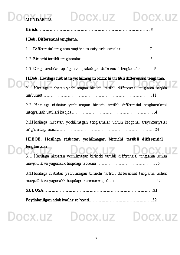 MUNDARIJA
Kirish…………………….………………………………………………..3
I.Bob. Differensial tenglama.
1.1. Differensial tenglama xaqida umumiy tushunchalar ………….……..7
1.2. Birinchi tartibli tenglamalar…………………………………………..8
1.3. O`zgaruvchilari ajralgan va ajraladigan differensial tenglamalar………9
II.Bob. Hosilaga nisbatan yechilmagan birinchi tartibli differensial tenglama.
2.1.   Hosilaga   nisbatan   yechilmagan   birinchi   tartibli   differensial   tenglama   haqida
ma’lumot……………………………………………………………………11
2.2.   Hosilaga   nisbatan   yechilmagan   birinchi   tartibli   differensial   tenglamalarni
integrallash usullari haqida………………………………………………….14
2.3.Hosilaga   nisbatan   yechilmagan   tenglamalar   uchun   izogonal   trayektoriyalar
to’g’risidagi masala…………………………………………………………..24
III.BOB.   Hosilaga   nisbatan   yechilmagan   birinchi   tartibli   differensial
tenglamalar
3.1.   Hosilaga   nisbatan   yechilmagan   birinchi   tartibli   differensial   tenglama   uchun
mavjudlik va yagonalik haqidagi teorema……………………………………25
3.2.Hosilaga   nisbatan   yechilmagan   birinchi   tartibli   differensial   tenglama   uchun
mavjudlik va yagonalik haqidagi teoremaning isboti…………………………29
XULOSA……………………………………………………………………31
Foydalanilgan adabiyotlar ro’yxati………………………………………32
2 