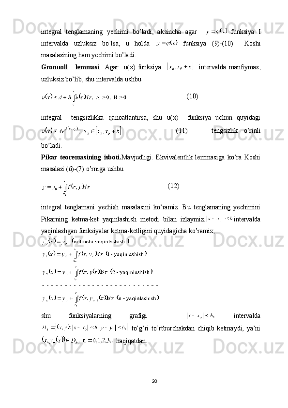 integral   tenglamaning   yechimi   bo’ladi,   aksincha   agar       funksiya   I
intervalda   uzluksiz   bo’lsa,   u   holda     funksiya   (9)-(10)     Koshi
masalasining ham yechimi bo’ladi.
Gronuoll       lemmasi     Agar     u(x)   funksiya         intervalda   manfiymas,
uzluksiz bo’lib, shu intervalda ushbu
          (10)
integral     tengsizlikka   qanoatlantirsa,   shu   u(x)     funksiya   uchun   quyidagi
            (11)                 tengsizlik     o’rinli
bo’ladi.
Pikar   teoremasining   isboti. Mavjudligi.   Ekvivalentlik   lemmasiga   ko’ra   Koshi
masalasi (6)-(7) o’rniga ushbu
     (12)
integral   tenglamani   yechish   masalasini   ko’ramiz.   Bu   tenglamaning   yechimini
Pikarning   ketma-ket   yaqinlashish   metodi   bilan   izlaymiz. intervalda
yaqinlashgan funksiyalar ketma-ketligini quyidagicha ko’ramiz;
shu   funksiyalarning   grafigi       intervalda
  to’g’ri   to’rtburchakdan   chiqib   ketmaydi,   ya’ni
 haqiqatdan.
20 