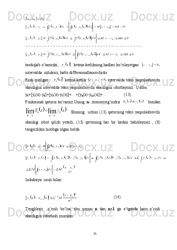 tasdiqlab o’tamizki,     ketma-ketlikning hadlari ko’rilayotgan 
intervalda  uzluksiz, hatto differensiallanuvchidir.
Endi qurilgan      ketma-ketlik     intervalda tekis yaqinlashuvchi
ekanligini intervalda tekis yaqinlashuvchi ekanligini isbotlaymiz.  Ushbu
y
0 +[y
1 (x)-y
0 ]+[y
2 (x)-y
1 (x)]+…+[y
n (x)-y
n-1 (x)]+….                (13)
Funksional qatorni ko’ramiz.Uning   n-  xususiyyig’indisi    bundan
.     Shuning     uchun   (13)   qatorning   tekis   yaqinlashuvchi
ekanligi   isbot   qilish   yetarli,   (13)   qatorning   har   bir   hadini   baholaymiz   ,   (8)
tengsizlikni hisobga olgan holda
Induksiya  usuli bilan:
                                    (14)
Tengliksiz     o’rinli   bo’lsa,   shu   qonun   n   dan   n+1   ga   o’tganda   ham   o’rinli
ekanligini isbotlash mumkin:
21 