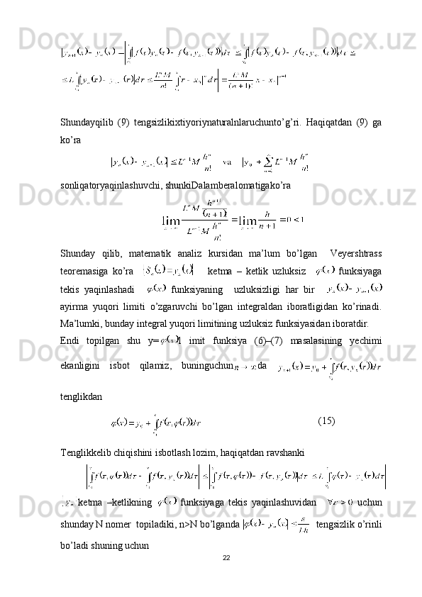 Shundayqilib   (9)   tengsizlikixtiyoriynaturalnlaruchunto ’ g ’ ri .   Haqiqatdan   (9)   ga
ko’ra
sonliqatoryaqinlashuvchi ,  shunkiDalamberalomatigako ’ ra
Shunday   qilib,   matematik   analiz   kursidan   ma’lum   bo’lgan     Veyershtrass
teoremasiga   ko’ra           ketma   –   ketlik   uzluksiz       funksiyaga
tekis   yaqinlashadi       funksiyaning     uzluksizligi   har   bir    
ayirma   yuqori   limiti   o’zgaruvchi   bo’lgan   integraldan   iboratligidan   ko’rinadi.
Ma’lumki, bunday integral yuqori limitining uzluksiz funksiyasidan iboratdir.
Endi   topilgan   shu   y= l   imit   funksiya   (6)–(7)   masalasining   yechimi
ekanligini   isbot   qilamiz,   buninguchun da  
tenglikdan
              (15)
Tenglikkelib chiqishini isbotlash lozim, haqiqatdan ravshanki
ketma   –ketlikning     funksiyaga   tekis   yaqinlashuvidan       uchun
shunday N nomer  topiladiki, n>N bo’lganda    tengsizlik o’rinli
bo’ladi shuning uchun
22 