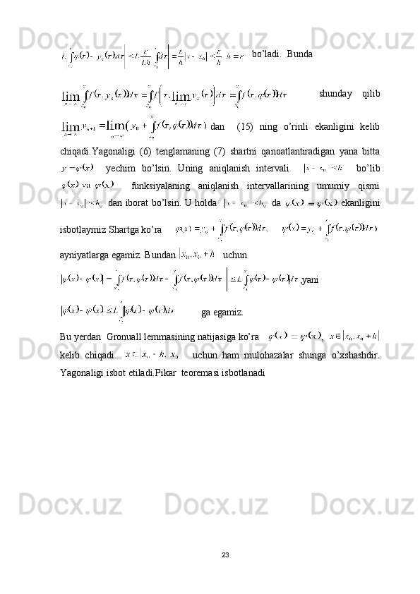     bo’ladi.  Bunda
    shunday   qilib
dan     (15)   ning   o’rinli   ekanligini   kelib
chiqadi.Yagonaligi   (6)   tenglamaning   (7)   shartni   qanoatlantiradigan   yana   bitta
    yechim   bo’lsin.   Uning   aniqlanish   intervali         bo’lib
    funksiyalaning   aniqlanish   intervallarining   umumiy   qismi
dan iborat bo’lsin. U holda    da     ekanligini
isbotlaymiz Shartga ko’ra     
ayniyatlarga egamiz. Bundan    uchun
,yani
          ga egamiz.
Bu yerdan  Gronuall lemmasining natijasiga ko’ra    ,  
kelib   chiqadi         uchun   ham   mulohazalar   shunga   o’xshashdir.
Yagonaligi isbot etiladi.Pikar  teoremasi isbotlanadi
23 