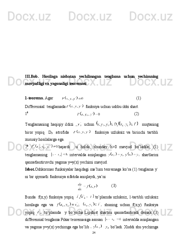 III.Bob.   Hosilaga   nisbatan   yechilmagan   tenglama   uchun   yechimning
mavjudligi va yagonaligi teoremasi
1-teorema.  Agar        
        (1)
Differensial  tenglamada   funksiya uchun ushbu ikki shart.
1 0   
                                            (2)
Tenglamaning   haqiqiy   ildizi   ,   uchun       nuqtaning
biror   yopiq     D
3     atrofida         funksiya   uzluksiz   va   birinchi   tartibli
xususiy hosilalarga ega.
2 0  
bajardi     u   holda,   shunday   h>0   mavjud   bo’ladiki,   (1)
tenglamaning       intervalda   aniqlangan     shartlarini
qanoatlantiruvchi yagona y=y(x) yechimi mavjud.
Isbot. Oshkormas funksiyalar haqidagi ma’lum teoremaga ko’ra (1) tenglama y`
ni bir qiymatli funksuiya sifatida aniqlaydi, ya’ni
               (3)
Bunda  f(x,y) funksiya yopiq     to’plamda uzluksiz, 1-tartibli uzluksiz
hosilaga   ega   va     shuning   uchun   f(x,y)   funksiya
yopiq     to’plamda     y   bo’yicha   Lipshist   shartini   qanoatlantiradi   demak   (3)
differensial tenglama Pikar teoremasiga asosan    intervalda aniqlangan
va yagona y=y(x) yechimga ega bo’lib   bo’ladi. Xuddi shu yechimga
24 
