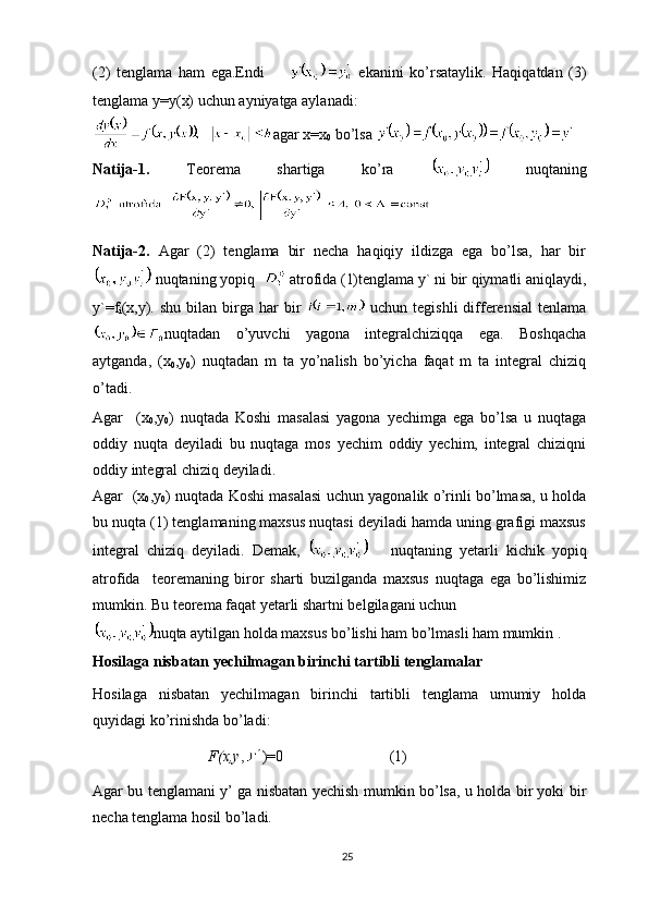 (2)   tenglama   ham   ega.Endi         ekanini   ko’rsataylik.   Haqiqatdan   (3)
tenglama y=y(x) uchun ayniyatga aylanadi:
agar x=x
0  bo’lsa 
Natija-1.   Teorema   shartiga   ko’ra     nuqtaning
Natija-2.   Agar   (2)   tenglama   bir   necha   haqiqiy   ildizga   ega   bo’lsa,   har   bir
 nuqtaning yopiq    atrofida (1)tenglama y` ni bir qiymatli aniqlaydi,
y`=f
i (x,y).  shu  bilan  birga  har   bir     uchun  tegishli  differensial   tenlama
nuqtadan   o’yuvchi   yagona   integralchiziqqa   ega.   Boshqacha
aytganda,   (x
0 ,y
0 )   nuqtadan   m   ta   yo’nalish   bo’yicha   faqat   m   ta   integral   chiziq
o’tadi.
Agar     (x
0 ,y
0 )   nuqtada   Koshi   masalasi   yagona   yechimga   ega   bo’lsa   u   nuqtaga
oddiy   nuqta   deyiladi   bu   nuqtaga   mos   yechim   oddiy   yechim,   integral   chiziqni
oddiy integral chiziq deyiladi.
Agar   (x
0 ,y
0 ) nuqtada Koshi masalasi uchun yagonalik o’rinli bo’lmasa, u holda
bu nuqta (1) tenglamaning maxsus nuqtasi deyiladi hamda uning grafigi maxsus
integral   chiziq   deyiladi.   Demak,         nuqtaning   yetarli   kichik   yopiq
atrofida     teoremaning   biror   sharti   buzilganda   maxsus   nuqtaga   ega   bo’lishimiz
mumkin. Bu teorema faqat yetarli shartni belgilagani uchun
nuqta aytilgan holda maxsus bo’lishi ham bo’lmasli ham mumkin .
Hosilaga nisbatan yechilmagan birinchi tartibli tenglamalar
Hosilaga   nisbatan   yechilmagan   birinchi   tartibli   tenglama   umumiy   holda
quyidagi ko’rinishda bo’ladi:
F(x,y , )=0                    (1)
Agar bu tenglamani y’ ga nisbatan yechish mumkin bo’lsa, u holda bir yoki bir
necha tenglama hosil bo’ladi.
25 