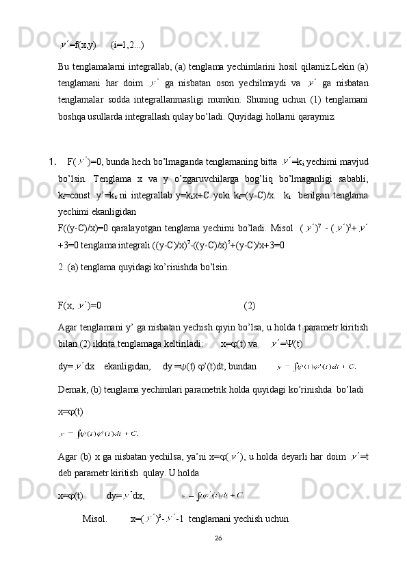 =f(x,y)      (i=1,2...)
Bu tenglamalarni  integrallab, (a)  tenglama yechimlarini  hosil  qilamiz.Lekin (a)
tenglamani   har   doim     ga   nisbatan   oson   yechilmaydi   va     ga   nisbatan
tenglamalar   sodda   integrallanmasligi   mumkin.   Shuning   uchun   (1)   tenglamani
boshqa usullarda integrallash qulay bo’ladi. Quyidagi hollarni qaraymiz.
1.  F( )=0, bunda hech bo’lmaganda tenglamaning bitta  =k
i  yechimi mavjud
bo’lsin.   Tenglama   x   va   y   o’zgaruvchilarga   bog’liq   bo’lmaganligi   sababli,
k
i =const.   y’=k
i   ni   integrallab   y=k
i x+C   yoki   k
i =(y-C)/x.     k
i     berilgan   tenglama
yechimi ekanligidan
F((y-C)/x)=0   qaralayotgan   tenglama   yechimi   bo’ladi.   Misol     ( ) 7
  -   ( ) 5
+
+3=0 tenglama integrali ((y-C)/x) 7
-((y-C)/x) 5
+(y-C)/x+3=0
2. (a) tenglama quyidagi ko’rinishda bo’lsin.
F(x,  )=0                            (2)
Agar tenglamani y’ ga nisbatan yechish qiyin bo’lsa, u holda t parametr kiritish
bilan (2) ikkita tenglamaga keltiriladi:        x=  (t) va      =  (t)
dy= dx    ekanligidan,     dy =  (t)   ’(t)dt,  bundan
Demak, (b) tenglama yechimlari parametrik holda quyidagi ko’rinishda  bo’ladi
x=  (t)
Agar (b) x ga nisbatan yechilsa, ya’ni x=  ( ), u holda deyarli har doim   =t
deb parametr kiritish  qulay. U holda
x=  (t) dy= dx,
Misol. x=( ) 3
- -1  tenglamani yechish uchun
26 