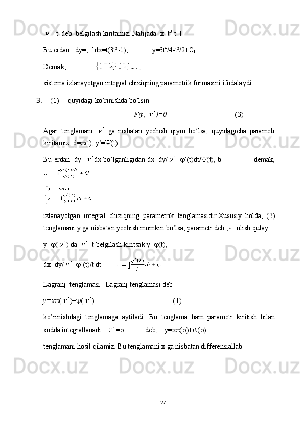 =t  deb  belgilash kiritamiz. Natijada  x=t 3
-t-1
Bu erdan   dy= dx=t(3t 2
-1), y=3t 4
/4-t 2
/2+C
1
Demak,                
sistema izlanayotgan integral chiziqning parametrik formasini ifodalaydi.
3.  (1)     quyidagi ko’rinishda bo’lsin.
F(y,  )=0                (3)
Agar   tenglamani     ga   nisbatan   yechish   qiyin   bo’lsa,   quyidagicha   parametr
kiritamiz: ó=  (t), y’=  (t)
Bu erdan   dy= dx bo’lganligidan dx=dy/ =  ’(t)dt/  (t), b                             demak,
izlanayotgan   integral   chiziqning   parametrik   tenglamasidir.Xususiy   holda,   (3)
tenglamani y ga nisbatan yechish mumkin bo’lsa, parametr deb   olish qulay:
y=  ( ) da  =t belgilash kiritsak y=  (t),
dx=dy/ =  ’(t)/t dt        
Lagranj  tenglamasi  .  Lagranj tenglamasi deb
y=x  ( )+  ( )                       (1)
ko’rinishdagi   tenglamaga   aytiladi.   Bu   tenglama   ham   parametr   kiritish   bilan
sodda integrallanadi:   =              deb,    y=x  (  )+  (  )
tenglamani hosil qilamiz. Bu tenglamani x ga nisbatan differensiallab
27 