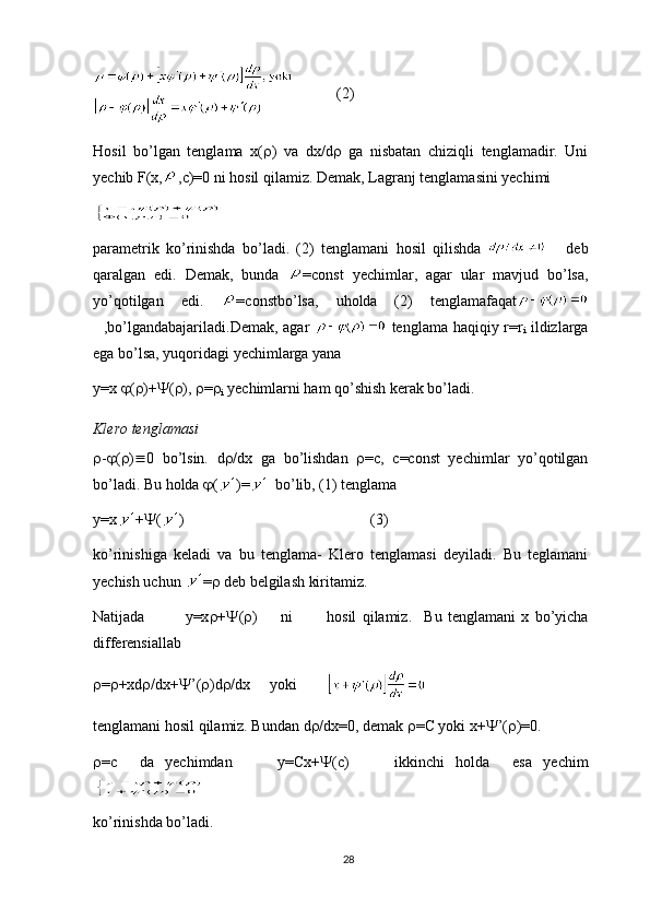    (2)
Hosil   bo’lgan   tenglama   x(  )   va   dx/d    ga   nisbatan   chiziqli   tenglamadir.   Uni
yechib F(x, ,c)=0 ni hosil qilamiz. Demak, Lagranj tenglamasini yechimi
parametrik   ko ’ rinishda   bo ’ ladi .   (2)   tenglamani   hosil   qilishda         deb
qaralgan   edi .   Demak ,   bunda   = const   yechimlar ,   agar   ular   mavjud   bo ’ lsa ,
yo ’ qotilgan   edi .   = constbo ’ lsa ,   uholda   (2)   tenglamafaqat
   , bo ’ lgandabajariladi .Demak, agar     tenglama haqiqiy r=r
i   ildizlarga
ega bo’lsa, yuqoridagi  y echimlarga yana
y=x   (  )+  (  ),   = 
i  yechimlarni ham qo’shish kerak bo’ladi.
Klero tenglamasi
 -  (  )  0   bo’lsin.   d  /dx   ga   bo’lishdan    = с ,   с =const   yechimlar   yo’qotilgan
bo’ladi.  Bu holda   ( )=   bo’lib, (1) tenglama
y=x +  ( )                       (3)
ko’rinishiga   keladi   va   bu   tenglama-   Klero   tenglamasi   deyiladi.   Bu   teglamani
yechish uchun  =   deb belgilash kiritamiz.
Natijada               y=x  +  (  )         ni             hosil   qilamiz.     Bu   tenglamani   x   bo’yicha
differensiallab
 =  +xd  /dx+  ’(  )d  /dx      yoki         
tenglamani hosil qilamiz. Bundan d  /dx=0, demak   =C yoki x+  ’(  )=0.
 =с     da   yechimdan         y=Cx+  (c)         ikkinchi   holda     esa   yechim
ko’rinishda bo’ladi.
28 