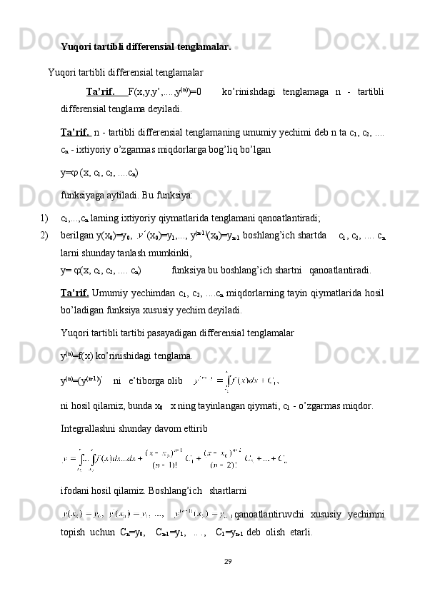 Yuqori tartibli differensial tenglamalar.
Yuqori tartibli differensial tenglamalar
Ta’rif.     F(x,y,y’,....,y (n)
)=0       ko’rinishdagi   tenglamaga   n   -   tartibli
differensial tenglama deyiladi.
Ta’rif.   n - tartibli differensial tenglamaning umumiy yechimi deb n ta с
1 , с
2 , ....
с
n  - ixtiyoriy o’zgarmas miqdorlarga bog’liq bo’lgan
y=   (x,  с
1 ,  с
2 , .... с
n )
funksiyaga aytiladi. Bu funksiya:
1) с
1 ,...,с
n  larning ixtiyoriy qiymatlarida tenglamani qanoatlantiradi;
2) berilgan y(x
0 )=y
0 ,  (x
0 )=y
1 ,..., y (n-1)
(x
0 )=y
n-1  boshlang’ich shartda    с
1 , с
2 , .... с
n
larni shunday tanlash mumkinki,
y=   (x, с
1 , с
2 , .... с
n )            funksiya bu boshlang’ich shartni   qanoatlantiradi.
Ta’rif.   Umumiy  yechimdan  с
1 ,  с
2 ,  ....с
n   miqdorlarning  tayin  qiymatlarida  hosil
bo’ladigan funksiya xususiy yechim deyiladi.
Yuqori tartibli tartibi pasayadigan  differensial tenglamalar
y (n)
=f(x) ko’rinishidagi tenglama .
y (n)
=(y (n-1)
) ’
    ni   e’tiborga olib    
ni hosil qilamiz, bunda x
0    x ning tayinlangan qiymati,  с
1  - o’zgarmas miqdor.
Integrallashni shunday  davom ettirib
ifodani hosil qilamiz. Boshlang’ich   shartlarni
qanoatlantiruvchi   xususiy   yechimni
topish  uchun   С
n =y
0 ,    C
n-1 =y
1 ,   .. .,    C
1 =y
n-1  deb  olish  etarli.
29 