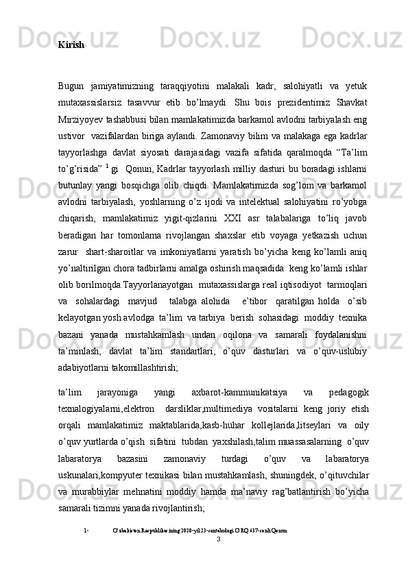 Kirish
Bugun   jamiyatimizning   taraqqiyotini   malakali   kadr,   salohiyatli   va   yetuk
mutaxassislarsiz   tasavvur   etib   bo’lmaydi.   Shu   bois   prezidentimiz   Shavkat
Mirziyoyev tashabbusi bilan mamlakatimizda barkamol avlodni tarbiyalash eng
ustivor   vazifalardan biriga aylandi. Zamonaviy bilim va malakaga ega kadrlar
tayyorlashga   davlat   siyosati   darajasidagi   vazifa   sifatida   qaralmoqda   “Ta’lim
to’g’risida”   1  
gi   Qonun, Kadrlar tayyorlash milliy dasturi  bu boradagi  ishlarni
butunlay   yangi   bosqichga   olib   chiqdi.   Mamlakatimizda   sog’lom   va   barkamol
avlodni   tarbiyalash,   yoshlarning   o’z   ijodi   va   intelektual   salohiyatini   ro’yobga
chiqarish,   mamlakatimiz   yigit-qizlarini   XXI   asr   talabalariga   to’liq   javob
beradigan   har   tomonlama   rivojlangan   shaxslar   etib   voyaga   yetkazish   uchun
zarur     shart-sharoitlar   va   imkoniyatlarni   yaratish   bo’yicha   keng   ko’lamli   aniq
yo’naltirilgan chora tadbirlarni amalga oshirish maqsadida  keng ko’lamli ishlar
olib borilmoqda.Tayyorlanayotgan   mutaxassislarga real iqtisodiyot   tarmoqlari
va     sohalardagi     mavjud       talabga   alohida       e’tibor     qaratilgan   holda     o’sib
kelayotgan yosh avlodga  ta’lim  va tarbiya  berish  sohasidagi  moddiy  texnika
bazani   yanada   mustahkamlash   undan   oqilona   va   samarali   foydalanishni
ta’minlash,   davlat   ta’lim   standartlari,   o’quv   dasturlari   va   o’quv-uslubiy
adabiyotlarni takomillashtirish;
ta’lim   jarayoniga   yangi   axbarot-kammunikatsiya   va   pedagogik
texnalogiyalarni,elektron     darsliklar,multimediya   vositalarni   keng   joriy   etish
orqali   mamlakatimiz   maktablarida,kasb-huhar   kollejlarida,litseylari   va   oily
o’quv yurtlarda o’qish  sifatini  tubdan  yaxshilash,talim muassasalarning  o’quv
labaratorya   bazasini   zamonaviy   turdagi   o’quv   va   labaratorya
uskunalari,kompyuter texnikasi bilan mustahkamlash, shuningdek, o’qituvchilar
va   murabbiylar   mehnatini   moddiy   hamda   ma’naviy   rag’batlantirish   bo’yicha
samarali tizimni yanada rivojlantirish;
1-              O’zbekiston Respublikasining 2020-yil 23-sentabrdagi O’RQ 637-sonli Qonun  
3 