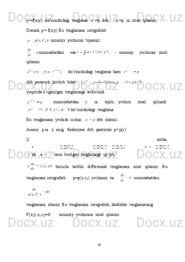 y ”
=f(x,y)   ko’rinishidagi  tenglama.  =p  deb,      y ”
=p ’   
ni  xosil  qilamiz.
Demak, p ’
= f(x,y) Bu  tenglamani  integrallab
- umumiy  yechimni  topamiz.
munosabatdan     esa   -   umumiy     yechimni   xosil
qilamiz.
       ko’rinishidagi  tenglama  ham  
deb  parametr  kiritish  bilan     ( -  )
yuqorida o’rganilgan  tenglamaga  keltiriladi.
      munosabatdan     y     ni     topib,   yechim     xosil     qilinadi.
ko’rinishidagi  tenglama.
Bu  tenglamani  yechish  uchun     deb  olamiz.
Ammo   p ni   y  ning   funksiyasi  deb  qaraymiz: p = p( y)
U     xolda,
va    larni  berilgan  tenglamaga  qo’yib
  birinchi   tartibli   differensial   tenglamani   xosil   qilamiz.   Bu
tenglamani integrallab       p=p(y,c
1 )  yechimni  va         munosabatdan
tenglamani  olamiz. Bu  tenglamani  integrallab, dastlabki  tenglamaning
F(x,y,c
1 ,c
2 )=0        umumiy  yechimini  xosil  qilamiz.
30 