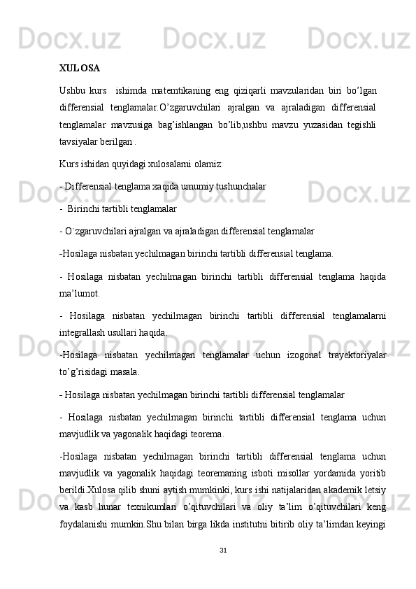 XULOSA
Ushbu   kurs     ishimda   matemtikaning   eng   qiziqarli   mavzularidan   biri   bo’lgan
differensial   tenglamalar.O’zgaruvchilari   ajralgan   va   ajraladigan   differensial
tenglamalar   mavzusiga   bag’ishlangan   bo’lib,ushbu   mavzu   yuzasidan   tegishli
tavsiyalar berilgan .
Kurs ishidan quyidagi xulosalarni olamiz:
- Differensial tenglama xaqida umumiy tushunchalar
-  Birinchi tartibli tenglamalar
- O`zgaruvchilari ajralgan va ajraladigan differensial tenglamalar
- Hosilaga nisbatan yechilmagan birinchi tartibli differensial tenglama.
-   Hosilaga   nisbatan   yechilmagan   birinchi   tartibli   differensial   tenglama   haqida
ma’lumot.
-   Hosilaga   nisbatan   yechilmagan   birinchi   tartibli   differensial   tenglamalarni
integrallash usullari haqida.
-Hosilaga   nisbatan   yechilmagan   tenglamalar   uchun   izogonal   trayektoriyalar
to’g’risidagi masala.
-  Hosilaga nisbatan yechilmagan birinchi tartibli differensial tenglamalar
-   Hosilaga   nisbatan   yechilmagan   birinchi   tartibli   differensial   tenglama   uchun
mavjudlik va yagonalik haqidagi teorema.
-Hosilaga   nisbatan   yechilmagan   birinchi   tartibli   differensial   tenglama   uchun
mavjudlik   va   yagonalik   haqidagi   teoremaning   isboti   misollar   yordamida   yoritib
berildi.Xulosa qilib shuni aytish mumkinki, kurs ishi natijalaridan akademik letsiy
va   kasb   hunar   texnikumlari   o’qituvchilari   va   oliy   ta’lim   o’qituvchilari   keng
foydalanishi mumkin.Shu bilan birga likda institutni bitirib oliy ta’limdan keyingi
31 