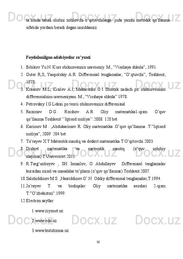 ta’limda   tahsil   olishni   xohlovchi   o’qituvchilarga     juda   yaxshi   metodik   qo’llanma
sifatida yordam beradi degan umiddamiz.
Foydalanilgan adabiyotlar ro’yxati
1. Bibikov Yu.N. Kurs obiknovennix uravneniy. M., “Visshaya shkola”, 1991.
2. Guter   R,S,   Yanpolskiy   A.R.   Differensial   tenglamalar,   “O’qtuvchi”,   Toshkent,
1978.
3. Krasnov   M.L,   Kisilev   A.I,   Makarenko   G.I   Sbornik   zadach   po   obiknovennim
differensialnim uravneniyam. M., “Visshaya shkola” 1978.
4. Petrovskiy I.G.Leksii po teorii obiknovennix differenisial
5. Raximov   D.G.   Roishov   A.R   Oliy   matematika1-qism   O’quv
qo’llanma.Toshkent:’’Iqtisod moliya’’.2008. 120 bet.
6. Karimov   M   .   ,Abdukarimov   R.   Oliy   matematika   .O’quv   qo’llanma   .T:”Iqtisod
moliya”, 2009. 204 bet.
7. To’rayev X.T Matemtik mantiq va deskrit matematika.T:O’qituvchi.2003
8. Diskret   matematika   va   matemtik   mantiq   (o’quv   uslubiy
majmua).T.Universitet.2011
9. R.Turg’unboyev   ,   SH   Ismailov,   O   Abdullayev     Differensial   tenglamalar
kursidan misol va masalalar to’plami (o’quv qo’llanma) Toshkent.2007.
10. Salohiddinov M.S. ,Nasriddinov G’.N. Oddiy differensial tenglamalar,T:1994.
11. Jo’rayev   T.   va   boshqalar.   Oliy   matematika   asoslari   2-qism
T:”O’zbekiston”.1999.
12. Electron saytlar
1.www.ziyonet.uz
2.www.edu.uz
3.www.kutubxona.uz
32 